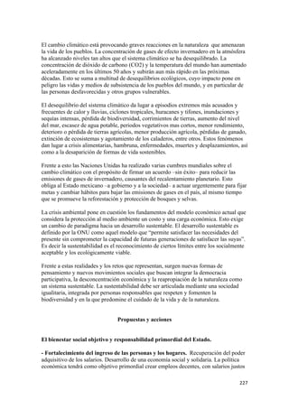 El cambio climático está provocando graves reacciones en la naturaleza que amenazan
la vida de los pueblos. La concentración de gases de efecto invernadero en la atmósfera
ha alcanzado niveles tan altos que el sistema climático se ha desequilibrado. La
concentración de dióxido de carbono (CO2) y la temperatura del mundo han aumentado
aceleradamente en los últimos 50 años y subirán aun más rápido en las próximas
décadas. Esto se suma a multitud de desequilibrios ecológicos, cuyo impacto pone en
peligro las vidas y medios de subsistencia de los pueblos del mundo, y en particular de
las personas desfavorecidas y otros grupos vulnerables.

El desequilibrio del sistema climático da lugar a episodios extremos más acusados y
frecuentes de calor y lluvias, ciclones tropicales, huracanes y tifones, inundaciones y
sequías intensas, pérdida de biodiversidad, corrimientos de tierras, aumento del nivel
del mar, escasez de agua potable, periodos vegetativos mas cortos, menor rendimiento,
deterioro o pérdida de tierras agrícolas, menor producción agrícola, pérdidas de ganado,
extinción de ecosistemas y agotamiento de los caladeros, entre otros. Estos fenómenos
dan lugar a crisis alimentarias, hambruna, enfermedades, muertes y desplazamientos, así
como a la desaparición de formas de vida sostenibles.

Frente a esto las Naciones Unidas ha realizado varias cumbres mundiales sobre el
cambio climático con el propósito de firmar un acuerdo –sin éxito– para reducir las
emisiones de gases de invernadero, causantes del recalentamiento planetario. Esto
obliga al Estado mexicano –a gobierno y a la sociedad– a actuar urgentemente para fijar
metas y cambiar hábitos para bajar las emisiones de gases en el país, al mismo tiempo
que se promueve la reforestación y protección de bosques y selvas.

La crisis ambiental pone en cuestión los fundamentos del modelo económico actual que
considera la protección al medio ambiente un costo y una carga económica. Esto exige
un cambio de paradigma hacia un desarrollo sustentable. El desarrollo sustentable es
definido por la ONU como aquel modelo que “permite satisfacer las necesidades del
presente sin comprometer la capacidad de futuras generaciones de satisfacer las suyas”.
Es decir la sustentabilidad es el reconocimiento de ciertos límites entre los socialmente
aceptable y los ecológicamente viable.

Frente a estas realidades y los retos que representan, surgen nuevas formas de
pensamiento y nuevos movimientos sociales que buscan integrar la democracia
participativa, la desconcentración económica y la reapropiación de la naturaleza como
un sistema sustentable. La sustentabilidad debe ser articulada mediante una sociedad
igualitaria, integrada por personas responsables que respeten y fomenten la
biodiversidad y en la que predomine el cuidado de la vida y de la naturaleza.


                                 Propuestas y acciones


El bienestar social objetivo y responsabilidad primordial del Estado.

- Fortalecimiento del ingreso de las personas y los hogares. Recuperación del poder
adquisitivo de los salarios. Desarrollo de una economía social y solidaria. La política
económica tendrá como objetivo primordial crear empleos decentes, con salarios justos

!                                                                                     ##(!
 