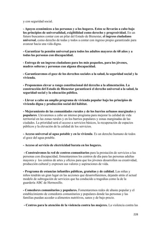y con seguridad social.

- Apoyos económicos a las personas y a los hogares. Estos se llevarán a cabo bajo
los principios de universalidad, exigibilidad como derecho y progresividad. En un
futuro buscamos contar con un pilar del Estado de Bienestar, el ingreso ciudadano
universal, como derecho de todas y todos a contar con ingreso propio garantizado para
avanzar hacia una vida digna.

- Garantizar la pensión universal para todos los adultos mayores de 68 años y a
todas las personas con discapacidad.

- Entrega de un ingreso ciudadano para los más pequeños, para los jóvenes,
madres solteras y personas con alguna discapacidad.

- Garantizaremos el goce de los derechos sociales a la salud, la seguridad social y la
vivienda.

- Proponemos elevar a rango constitucional del derecho a la alimentación. La
construcción del Estado de Bienestar garantizará el derecho universal a la salud, la
seguridad social y la educación pública.

- Llevar a cabo un amplio programa de vivienda popular bajo los principios de
vivienda digna y producción social del hábitat.

- Mejoramiento de las comunidades rurales y de los barrios urbanos marginales y
populares. Llevaremos a cabo un intenso programa para mejorar la calidad de vida
territorial en las zonas rurales y en los barrios populares y zonas marginadas de las
ciudades. La prioridad será el acceso a servicios básicos, la recuperación de espacios
públicos y la elevación de la calidad de los servicios.

- Acceso universal al agua potable y en la vivienda. Es un derecho humano de todos
el goce del agua potable.

- Acceso al servicio de electricidad barata en los hogares.

 - Construiremos la red de centros comunitarios para la prestación de servicios a las
personas con discapacidad, fomentaremos los centros de día para las personas adultas
mayores y los centros de artes y oficios para que los jóvenes desarrollen su creatividad,
producción cultural y expresen sus valores y aspiraciones de vida.

- Programa de estancias infantiles públicas, gratuitas y de calidad. Las niñas y
niños tendrán un gran lugar en las acciones que desarrollaremos, dejando atrás el actual
modelo de subrogación de servicios que ha conducido a tragedias como la de la
guardería ABC de Hermosillo.

- Comedores comunitarios y populares. Fomentaremos redes de abasto popular y el
establecimiento de comedores comunitarios y populares donde las personas y las
familias puedan acceder a alimentos nutritivos, sanos y de bajo precio.

    - Centros para la atención de la violencia contra las mujeres. La violencia contra las

!                                                                                     ##)!
 
