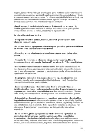 mujeres, dentro y fuera del hogar, constituye un grave problema social y una violación
sistemática de sus derechos que impide su plena construcción como ciudadanas y limita
severamente su derecho como personas. Por ello daremos prioridad a la atención de esta
problemática mediante la instauración de centros especializados que las atiendan,
promuevan sus derechos y les permitan salir de esta condición.

- Propiciaremos el abatimiento de la pobreza de tiempo de las personas y las
familias y posibilidades de convivencia familiar, actividades cívicas, participación
social, estudios, acceso a la cultura, al deporte y el esparcimiento.

La educación pública en México

- Recuperar del sentido público, nacional, universal, gratuito y laico de la
educación en nuestro país.

- La revisión de leyes y programas educativos para garantizar que la educación sea
un derecho social y responsabilidad del Estado.

- Garantizar acceso a la educación a todos los mexicanos, sobre todo a niños y
jóvenes.

- Aumentar los recursos a la educación básica, media y superior. Elevar la
inversión en ciencia y tecnología. Destinar el 7 por ciento del PIB a estos objetivos.

- Una verdadera descentralización administrativa debe poner en cada escuela del
país el presupuesto que requiere para su funcionamiento digno, así como los recursos
para el pago a los maestros y maestras, el mantenimiento escolar y los requerimientos
especiales de infraestructura.

- Un programa nacional de construcción de nuevos espacios educativos, con
prioridad a escuelas y albergues para la población indígena y rural. Ampliación o
construcción bachilleratos y universidades.

- Todos los estudiantes de educación básica, desde el preescolar hasta el
bachillerato deben contar con los apoyos alimentarios, de salud y transporte que
requieren para desarrollar su actividad escolar. Los materiales escolares (libros de
texto, útiles y uniformes) deberán ser entregados en cada escuela de manera gratuita.

- Establecimiento de condiciones para el ejercicio de una práctica educativa libre
de prejuicios e intolerancia. Garantizar el respeto de todos a su integridad y dignidad
en el ámbito escolar; que las diferencias económicas, sociales, de género y culturales no
sean impedimento para el desarrollo de las capacidades humanas, la solidaridad y el
intercambio de experiencias y conocimientos que deben presidir todo acto de
aprendizaje.

- En los objetivos, planes y programas de estudio reconocer y potenciar las
aportaciones de intelectuales, científicos, artistas, pueblos, comunidades,
organizaciones e instituciones del país, orientadas a la reconstrucción de nuestra
nación como libre y soberana, justa, democrática, constituida por regiones e identidades
diversas, con un desarrollo sostenible, respetuosa de la soberanía de otros países e

!                                                                                      ##*!
 