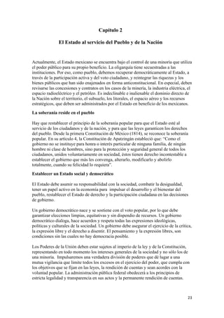 Capítulo 2

               El Estado al servicio del Pueblo y de la Nación


Actualmente, el Estado mexicano se encuentra bajo el control de una minoría que utiliza
el poder público para su propio beneficio. La oligarquía tiene secuestradas a las
instituciones. Por eso, como pueblo, debemos recuperar democráticamente al Estado, a
través de la participación activa y del voto ciudadano, y reintegrar las riquezas y los
bienes públicos que han sido enajenados en forma anticonstitucional. En especial, deben
revisarse las concesiones y contratos en los casos de la minería, la industria eléctrica, el
espacio radioeléctrico y el petróleo. Es indeclinable e inalienable el dominio directo de
la Nación sobre el territorio, el subsuelo, los litorales, el espacio aéreo y los recursos
estratégicos, que deben ser administrados por el Estado en beneficio de los mexicanos.
La soberanía reside en el pueblo

Hay que restablecer el principio de la soberanía popular para que el Estado esté al
servicio de los ciudadanos y de la nación, y para que las leyes garanticen los derechos
del pueblo. Desde la primera Constitución de México (1814), se reconoce la soberanía
popular. En su artículo 4, la Constitución de Apatzingán estableció que: “Como el
gobierno no se instituye para honra o interés particular de ninguna familia, de ningún
hombre ni clase de hombres, sino para la protección y seguridad general de todos los
ciudadanos, unidos voluntariamente en sociedad, éstos tienen derecho incontestable a
establecer el gobierno que más les convenga, alterarlo, modificarlo y abolirlo
totalmente, cuando su felicidad lo requiera”.
Establecer un Estado social y democrático

El Estado debe asumir su responsabilidad con la sociedad, combatir la desigualdad,
tener un papel activo en la economía para impulsar el desarrollo y el bienestar del
pueblo, restablecer el Estado de derecho y la participación ciudadana en las decisiones
de gobierno.

Un gobierno democrático nace y se sostiene con el voto popular, por lo que debe
garantizar elecciones limpias, equitativas y sin dispendio de recursos. Un gobierno
democrático dialoga, hace acuerdos y respeta todas las expresiones ideológicas,
políticas y culturales de la sociedad. Un gobierno debe asegurar el ejercicio de la crítica,
la expresión libre y el derecho a disentir. El pensamiento y la expresión libres, son
condiciones sin las cuales no hay democracia posible.

Los Poderes de la Unión deben estar sujetos al imperio de la ley y de la Constitución,
representando en todo momento los intereses generales de la sociedad y no sólo los de
una minoría. Impulsaremos una verdadera división de poderes que dé lugar a una
mutua vigilancia que limite todos los excesos en el ejercicio del poder, que cumpla con
los objetivos que se fijan en las leyes, la rendición de cuentas y sean acordes con la
voluntad popular. La administración pública federal obedecerá a los principios de
estricta legalidad y transparencia en sus actos y la permanente rendición de cuentas.



!                                                                                        #$!
 