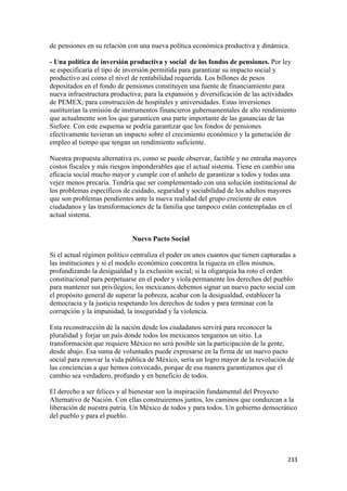 de pensiones en su relación con una nueva política económica productiva y dinámica.

- Una política de inversión productiva y social de los fondos de pensiones. Por ley
se especificaría el tipo de inversión permitida para garantizar su impacto social y
productivo así como el nivel de rentabilidad requerida. Los billones de pesos
depositados en el fondo de pensiones constituyen una fuente de financiamiento para
nueva infraestructura productiva; para la expansión y diversificación de las actividades
de PEMEX; para construcción de hospitales y universidades. Estas inversiones
sustituirían la emisión de instrumentos financieros gubernamentales de alto rendimiento
que actualmente son los que garanticen una parte importante de las ganancias de las
Siefore. Con este esquema se podría garantizar que los fondos de pensiones
efectivamente tuvieran un impacto sobre el crecimiento económico y la generación de
empleo al tiempo que tengan un rendimiento suficiente.

Nuestra propuesta alternativa es, como se puede observar, factible y no entraña mayores
costos fiscales y más riesgos imponderables que el actual sistema. Tiene en cambio una
eficacia social mucho mayor y cumple con el anhelo de garantizar a todos y todas una
vejez menos precaria. Tendría que ser complementado con una solución institucional de
los problemas específicos de cuidado, seguridad y sociabilidad de los adultos mayores
que son problemas pendientes ante la nueva realidad del grupo creciente de estos
ciudadanos y las transformaciones de la familia que tampoco están contempladas en el
actual sistema.


                             Nuevo Pacto Social

Si el actual régimen político centraliza el poder en unos cuantos que tienen capturadas a
las instituciones y si el modelo económico concentra la riqueza en ellos mismos,
profundizando la desigualdad y la exclusión social; si la oligarquía ha roto el orden
constitucional para perpetuarse en el poder y viola permanente los derechos del pueblo
para mantener sus privilegios; los mexicanos debemos signar un nuevo pacto social con
el propósito general de superar la pobreza, acabar con la desigualdad, establecer la
democracia y la justicia respetando los derechos de todos y para terminar con la
corrupción y la impunidad, la inseguridad y la violencia.

Esta reconstrucción de la nación desde los ciudadanos servirá para reconocer la
pluralidad y forjar un país donde todos los mexicanos tengamos un sitio. La
transformación que requiere México no será posible sin la participación de la gente,
desde abajo. Esa suma de voluntades puede expresarse en la firma de un nuevo pacto
social para renovar la vida pública de México, sería un logro mayor de la revolución de
las conciencias a que hemos convocado, porque de esa manera garantizamos que el
cambio sea verdadero, profundo y en beneficio de todos.

El derecho a ser felices y al bienestar son la inspiración fundamental del Proyecto
Alternativo de Nación. Con ellas construiremos juntos, los caminos que conduzcan a la
liberación de nuestra patria. Un México de todos y para todos. Un gobierno democrático
del pueblo y para el pueblo.




!                                                                                     #$$!
 