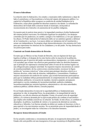 El nuevo federalismo

La relación entre la federación y los estados y municipios debe replantearse y dejar de
lado el centralismo o el faccionalismo a la hora del reparto del prepuesto público. La
capital de la República debe recuperar su condición de entidad fundadora de la
Federación y tener plena igualdad de derechos respecto a las demás. La refundación
democrática del Estado debe comenzar desde el municipio, incluyendo el
reconocimiento de el derecho a la autonomía de los pueblos indígenas.

En nuestro país la justicia tiene precio y la impunidad constituye el pilar fundamental
del sistema político mexicano; los tribunales legalizan los atropellos y los despojos
cometidos por los poderosos; en cambio, castigan a los indefensos y a los que oponen a
los abusos. El Poder Judicial de la Federación debe ser un auténtico garante y defensor
de la Constitución y sus leyes. Los jueces deben ser intérpretes de la Constitución y
actuar con independencia. Se propone elegir democráticamente a los ministros de Corte
para que representen los intereses de los ciudadanos y no del poder. No hay democracia
sin justicia para todos.
Construir un Estado democrático de Derecho

En tanto que en México no hay Estado de Derecho, sino un régimen de facto que
legaliza el pillaje y el despojo de los más fuertes sobre la mayoría de la población,
proponemos que el ejercicio del poder sea democrático, transparente y se rinda cuentas
a la sociedad; que existan vías efectivas para garantizar todos los derechos humanos;
que el principio de supremacía constitucional sobre el resto de las normas legales sea
una obligación para cualquier autoridad. Se requieren mejores mecanismos de control
de constitucionalidad y de las controversias constitucionales; reconocer la figura
jurídica de “acciones colectivas” (class action) para proteger derechos colectivos e
intereses diversos, sobre todo de minorías, trabajadores y consumidores. Establecer
mejores mecanismos de rendición de cuentas; que existan herramientas participativas
para que la ciudadana influya permanentemente el comportamiento de las autoridades
(referéndum; plebiscito; revocación de mandato; iniciativa popular; presupuesto
participativo; acción ciudadana de inconstitucionalidad; auditoría ciudadana;
inconstitucionalidad por omisión legislativa, administrativa o de otras autoridades;
audiencia pública; cabildo abierto; consulta popular).

En un Estado democrático la tarea de la seguridad pública es fundamental para
garantizar la vida, la integridad física, las propiedades y la tranquilidad de toda la
población y no sólo de minorías privilegiadas. Frente a la actual crisis de seguridad
pública y la violencia desatada por la equivocada política de combate al narcotráfico
que emplea sólo medidas coercitivas; la solución de fondo, la más eficaz, es combatir el
desempleo, la pobreza, la pérdida de valores y la ausencia de alternativas sociales,
educativas y laborales. Las fuerzas armadas no deben ser usadas en funciones civiles o
para reprimir a los movimientos sociales. No se permitirán actos de impunidad desde el
poder y se investigarán todas las violaciones a los derechos humanos.

Recuperar democráticamente al Estado


En las actuales condiciones y circunstancias del país, la recuperación democrática del
Estado sólo será posible con una insurgencia cívica que reconstruya la República desde

!                                                                                         #%!
 