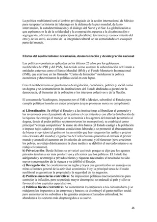La política multilateral será el ámbito privilegiado de la acción internacional de México
para recuperar la historia de liderazgo en la defensa de la paz mundial, de la no
intervención, la autodeterminación y el diálogo del Norte y el Sur. La globalización a
que aspiramos es la de la solidaridad y la cooperación; opuesta a la discriminación o
segregación; afirmativa de los principios de pluralidad, tolerancia y reconocimiento del
otro y de los otros, así como de la integridad cultural de las comunidades en cualquier
parte del mundo.



Efectos del neoliberalismo: devastación, desmoralización y desintegración nacional

Las políticas económicas aplicadas en los últimos 25 años por los gobiernos
neoliberales del PRI y del PAN, han tenido como sustento la subordinación del Estado a
entidades externas como el Banco Mundial (BM) y el Fondo Monetario Internacional
(FMI), que con base en las llamadas “Cartas de Intención” moldearon la política
económica y determinaron la política social en este lapso.

Con el neoliberalismo se proclamó la desregulación, económica, política y social como
un dogma y se desmantelaron las instituciones del Estado dedicadas a garantizar la
democracia, el bienestar de la población y los intereses colectivos y de la Nación.

El consenso de Washington, impuesto por el FMI a México, subordinó al Estado para
cumplir políticas basadas en cinco principios (cuyas promesas nunca se cumplieron):

a) Liberalización: Se obligó al Estado y a las instituciones a liberalizar el comercio y
las inversiones con el propósito de incentivar el crecimiento y con ello la distribución de
la riqueza. Se entregó el manejo de la economía a los agentes del mercado (contrario al
dogma, desde el poder público se promovieron los monopolios); se estableció como
principal “ventaja competitiva” la mano de obra barata (el Estado castigó a la población
e impuso bajos salarios y pésimas condiciones laborales); se prometió el abaratamiento
de bienes y servicios (el gobierno ha permitido que hoy tengamos las tarifas y precios
más elevados del mundo); el gobierno de Carlos Salinas prometió al entrada al primer
mundo y anunció el aumento en los niveles de consumo y el bienestar (pero crecieron
los pobres, se redujo drásticamente la clase media y se debilitó el mercado interno y se
redujo el consumo).
b) Privatización: Desde Salinas se privatizó casi todo porque se dijo que los agentes
privados tendían a ser más productivos y eficientes que los públicos. El Estado fue
adelgazado y se entregó a privados bienes y riquezas nacionales; el resultado ha sido
mayor concentración de la riqueza y se debilitó al Estado.
c) Desregulación: Se cuestionaron las reglas y leyes que garantizaban un manejo con
miras al interés general de la actividad económica. Hoy la principal tarea del Estado
neoliberal es garantizar la propiedad y la seguridad de los negocios.
d) Políticas monetarias restrictivas: Se impusieron políticas macroeconómicas para
controlar la inflación, pero se produjo mayor desempleo, se endeudó al país y sólo se
favoreció a los capitales especulativos.
e) Políticas fiscales restrictivas: Se aumentaron los impuestos a los consumidores y se
redujeron los impuestos a las empresas y bancos; se disminuyó el gasto publico social
pero aumentaron los subsidios a las grandes empresas (llamados estímulos). Se
abandonó a los sectores más desprotegidos a su suerte.


!                                                                                       #'!
 
