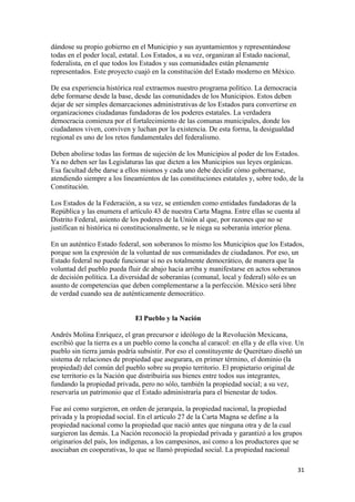 dándose su propio gobierno en el Municipio y sus ayuntamientos y representándose
todas en el poder local, estatal. Los Estados, a su vez, organizan al Estado nacional,
federalista, en el que todos los Estados y sus comunidades están plenamente
representados. Este proyecto cuajó en la constitución del Estado moderno en México.

De esa experiencia histórica real extraemos nuestro programa político. La democracia
debe formarse desde la base, desde las comunidades de los Municipios. Estos deben
dejar de ser simples demarcaciones administrativas de los Estados para convertirse en
organizaciones ciudadanas fundadoras de los poderes estatales. La verdadera
democracia comienza por el fortalecimiento de las comunas municipales, donde los
ciudadanos viven, conviven y luchan por la existencia. De esta forma, la desigualdad
regional es uno de los retos fundamentales del federalismo.

Deben abolirse todas las formas de sujeción de los Municipios al poder de los Estados.
Ya no deben ser las Legislaturas las que dicten a los Municipios sus leyes orgánicas.
Esa facultad debe darse a ellos mismos y cada uno debe decidir cómo gobernarse,
atendiendo siempre a los lineamientos de las constituciones estatales y, sobre todo, de la
Constitución.

Los Estados de la Federación, a su vez, se entienden como entidades fundadoras de la
República y las enumera el artículo 43 de nuestra Carta Magna. Entre ellas se cuenta al
Distrito Federal, asiento de los poderes de la Unión al que, por razones que no se
justifican ni histórica ni constitucionalmente, se le niega su soberanía interior plena.

En un auténtico Estado federal, son soberanos lo mismo los Municipios que los Estados,
porque son la expresión de la voluntad de sus comunidades de ciudadanos. Por eso, un
Estado federal no puede funcionar si no es totalmente democrático, de manera que la
voluntad del pueblo pueda fluir de abajo hacia arriba y manifestarse en actos soberanos
de decisión política. La diversidad de soberanías (comunal, local y federal) sólo es un
asunto de competencias que deben complementarse a la perfección. México será libre
de verdad cuando sea de auténticamente democrático.


                              El Pueblo y la Nación

Andrés Molina Enríquez, el gran precursor e ideólogo de la Revolución Mexicana,
escribió que la tierra es a un pueblo como la concha al caracol: en ella y de ella vive. Un
pueblo sin tierra jamás podría subsistir. Por eso el constituyente de Querétaro diseñó un
sistema de relaciones de propiedad que asegurara, en primer término, el dominio (la
propiedad) del común del pueblo sobre su propio territorio. El propietario original de
ese territorio es la Nación que distribuiría sus bienes entre todos sus integrantes,
fundando la propiedad privada, pero no sólo, también la propiedad social; a su vez,
reservaría un patrimonio que el Estado administraría para el bienestar de todos.

Fue así como surgieron, en orden de jerarquía, la propiedad nacional, la propiedad
privada y la propiedad social. En el artículo 27 de la Carta Magna se define a la
propiedad nacional como la propiedad que nació antes que ninguna otra y de la cual
surgieron las demás. La Nación reconoció la propiedad privada y garantizó a los grupos
originarios del país, los indígenas, a los campesinos, así como a los productores que se
asociaban en cooperativas, lo que se llamó propiedad social. La propiedad nacional

!                                                                                        $"!
 