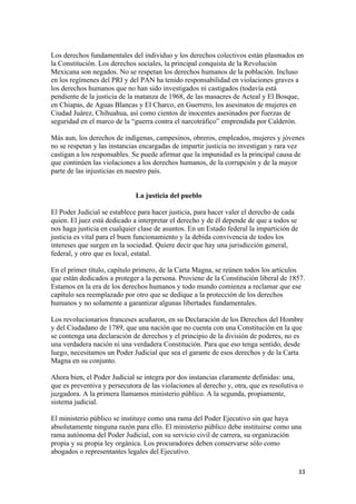 Los derechos fundamentales del individuo y los derechos colectivos están plasmados en
la Constitución. Los derechos sociales, la principal conquista de la Revolución
Mexicana son negados. No se respetan los derechos humanos de la población. Incluso
en los regímenes del PRI y del PAN ha tenido responsabilidad en violaciones graves a
los derechos humanos que no han sido investigados ni castigados (todavía está
pendiente de la justicia de la matanza de 1968, de las masacres de Acteal y El Bosque,
en Chiapas, de Aguas Blancas y El Charco, en Guerrero, los asesinatos de mujeres en
Ciudad Juárez, Chihuahua, así como cientos de inocentes asesinados por fuerzas de
seguridad en el marco de la “guerra contra el narcotráfico” emprendida por Calderón.

Más aun, los derechos de indígenas, campesinos, obreros, empleados, mujeres y jóvenes
no se respetan y las instancias encargadas de impartir justicia no investigan y rara vez
castigan a los responsables. Se puede afirmar que la impunidad es la principal causa de
que continúen las violaciones a los derechos humanos, de la corrupción y de la mayor
parte de las injusticias en nuestro país.


                              La justicia del pueblo

El Poder Judicial se establece para hacer justicia, para hacer valer el derecho de cada
quien. El juez está dedicado a interpretar el derecho y de él depende de que a todos se
nos haga justicia en cualquier clase de asuntos. En un Estado federal la impartición de
justicia es vital para el buen funcionamiento y la debida convivencia de todos los
intereses que surgen en la sociedad. Quiere decir que hay una jurisdicción general,
federal, y otro que es local, estatal.

En el primer título, capítulo primero, de la Carta Magna, se reúnen todos los artículos
que están dedicados a proteger a la persona. Proviene de la Constitución liberal de 1857.
Estamos en la era de los derechos humanos y todo mundo comienza a reclamar que ese
capítulo sea reemplazado por otro que se dedique a la protección de los derechos
humanos y no solamente a garantizar algunas libertades fundamentales.

Los revolucionarios franceses acuñaron, en su Declaración de los Derechos del Hombre
y del Ciudadano de 1789, que una nación que no cuenta con una Constitución en la que
se contenga una declaración de derechos y el principio de la división de poderes, no es
una verdadera nación ni una verdadera Constitución. Para que eso tenga sentido, desde
luego, necesitamos un Poder Judicial que sea el garante de esos derechos y de la Carta
Magna en su conjunto.

Ahora bien, el Poder Judicial se integra por dos instancias claramente definidas: una,
que es preventiva y persecutora de las violaciones al derecho y, otra, que es resolutiva o
juzgadora. A la primera llamamos ministerio público. A la segunda, propiamente,
sistema judicial.

El ministerio público se instituye como una rama del Poder Ejecutivo sin que haya
absolutamente ninguna razón para ello. El ministerio público debe instituirse como una
rama autónoma del Poder Judicial, con su servicio civil de carrera, su organización
propia y su propia ley orgánica. Los procuradores deben conservarse sólo como
abogados o representantes legales del Ejecutivo.

!                                                                                         $$!
 