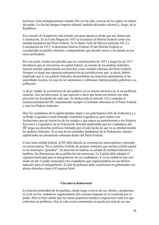 territorio. Está estratégicamente situada. Por eso ha sido, a través de los siglos, la cabeza
del poder. Lo fue del antiguo imperio náhuatl, también del poder colonial y, luego, de la
República.

Ese corazón de la patria ha sido tratado con gran injusticia desde que nos dimos una
Constitución. En la Carta Magna de 1857 se reconoció al Distrito Federal como una
entidad fundadora del Pacto Federal. Se le llamó Valle de México (artículo 43). La
Constitución de 1917, la denominó Distrito Federal. El del Distrito Federal es
considerado un pueblo soberano e independiente que decidió unirse a los demás en esa
tarea unificadora.

Por esa razón, resulta inexplicable que los constituyentes de 1857 y luego los de 1917
decidieron que al convertirse en capital federal, en asiento de los poderes federales,
nuestra entidad capital perdía sus derechos como entidad soberana del Pacto Federal.
Siempre se alegó una supuesta sobreposición de jurisdicciones que, se decía, habría
implicado que ni los poderes federales desarrollaran sus funciones plenamente ni las
autoridades locales, en caso de ser autónomas y soberanas, habrían podido gobernar a su
población.

A decir verdad, la coexistencia de dos poderes en un mismo territorio no es un problema
espacial, sino jurisdiccional, lo que equivale a decir que basta con definir con toda
precisión las facultades de cada uno. Se dedica todo el artículo 122 a estipular la
institucionalidad del DF, manteniendo siempre su limitada soberanía en el Pacto Federal
y ante los Poderes federales.

Hoy los ciudadanos de la capital pueden elegir a sus gobernantes (Jefe de Gobierno) y a
su Poder Legislativo local (llamado Asamblea Legislativa), pero ambos con
limitaciones que no tienen los de los estados y que marca su sometimiento a los Poderes
Ejecutivo y Legislativo de la Federación. Resulta inadmisible que los ciudadanos del
DF tenga sus derechos políticos limitados por el sólo hecho de que en su entidad residen
los poderes federales. Si es una de las entidades fundadoras de la Federación, nuestra
capital debe ser plenamente soberana dentro del Pacto Federal.

Como toda entidad federal, al DF debe dársele su constitución municipalista y proceder
en consecuencia. No se justifica el dicho de quienes sostienen que nuestra ciudad capital
es un municipio “grandote”. Se necesita reivindicar su calidad de entidad federativa y,
también, las dimensiones de su población tan numerosa. La Capital debe adoptar el
régimen municipal para el autogobierno de sus ciudadanos. Y en la ciudad no hay otro
modo de dar el poder municipal a los ciudadanos que organizándolos en sus barrios
naturales para su autogobierno. El jefe de gobierno debe constituirse en gobernador con
plenos derechos como el Congreso local.



                               Una nueva democracia

La función primordial de los partidos, desde luego a través de sus ofertas y propuestas,
es la de ser los verdaderos organizadores del consenso popular en la contienda por el
poder. Pero es bien sabido que las masas populares tienden a organizarse cada vez que
enfrentan un problema. Hoy la vida social comunitaria no puede por más de ser una

!                                                                                         $'!
 