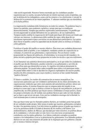 vida social organizada. Nosotros hemos mostrado que los ciudadanos pueden
organizarse por su cuenta, sea para luchar por un interés nacional, como el petróleo, sea
por la defensa de los trabajadores, como con los mineros o los electricistas, o sea por la
defensa de la economía de las masas populares. Y sabemos también que eso desemboca
en la lucha política.

La organización ciudadana debe fortalecerse en todos los campos. No podemos hacer a
menos los partidos, pero podemos vigilarlos y actuar para que se conduzcan
democráticamente, siempre que estemos organizados autónomamente. Un pueblo que
no está organizado no puede defenderse de sus opresores y de sus explotadores.
Tampoco podrá cambiar la organización del Estado para hacer del mismo un Estado que
vele por sus intereses. La democracia debe cambiar de signo, debe dejar de ser
meramente representativa para convertirse en una democracia participativa. Eso quiere
decir llevar al pueblo a tener la capacidad real de decidir cómo se instituye el Estado y
cómo gobierna.

Fortalecer el poder del pueblo es nuestro objetivo. Para tener una verdadera democracia
necesitamos darle al pueblo, a sus ciudadanos, mediante canales de expresión de su
voluntad, el control de sus gobernantes y representantes. Por eso hemos venido
proponiendo las figuras del plebiscito, el referéndum, la revocación del mandato y la
plena iniciativa popular para hacer propuestas en todos los niveles a que nos referíamos.

A eso llamamos una auténtica democracia participativa, en la que todos los ciudadanos,
el pueblo que decide libremente, puedan controlar a sus gobernantes y servirles de
apoyo eficaz para que desarrollen su tarea. Es significa reivindicar plenamente la
soberanía popular. No puede haber orden aceptable para todos si no participan todos.
No puede haber orden si sólo lo deciden los oligarcas explotadores de nuestro pueblo,
muchos de ellos extranjeros, esos cuyos medios y recursos se han venido llamando
“poderes fácticos”.

El dinero a raudales, los medios de comunicación en manos monopólicas, las
asociaciones patronales que son verdaderos parlamentos de las clases dominantes, las
organizaciones sindicales que antes eran puntales del autoritarismo priísta y ahora son
verdaderas mafias, el sistema financiero que en ninguna parte del mundo es tan
productivo como aquí y que se dedica a extraer la riqueza de una población ya de por sí
empobrecida, las élites políticas que hacen carrera vendiéndose al mejor postor y hasta
los grupos criminales son, de verdad, esos poderes fácticos que cada vez más deciden
qué se hace y qué no en este país. Esos son los verdaderos enemigos de la libertad, la
cual reclaman para sí como un monopolio.

Hay que hacer notar que los llamados poderes fácticos, en realidad, jamás han gozado
de un verdadero poder propio. Sólo tienen el poder que nuestros gobernantes corruptos
les dan o les permiten ejercer. Las televisoras no podrían ejercer el poder que tienen si
no se les permitiera desde el Estado el dominio de los medios y del dinero. Los
multimillonarios, dueños de México, que deciden por todos nosotros, no podrían abusar
de la ciudadanía y volverse cada vez más ricos si no estuvieran en permanente
contubernio con los malos gobiernos. Los líderes sindicales corruptos no podrían
someter a los trabajadores si no se lo permitieran los gobernantes. Los llamados poderes
fácticos no son sino una extensión del poder de la oligarquía que nos gobierna y decide
por sí misma el destino del país.

!                                                                                       $(!
 