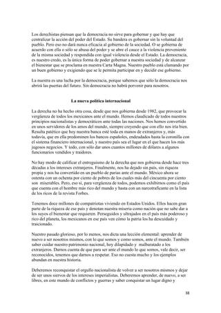 Los derechistas piensan que la democracia no sirve para gobernar y que hay que
centralizar la acción del poder del Estado. Su bandera es gobernar sin la voluntad del
pueblo. Pero eso no dará nunca eficacia al gobierno de la sociedad. O se gobierna de
acuerdo con ella o sólo se abusa del poder y se abre el cauce a la violencia proveniente
de la misma sociedad y respondida con igual violencia desde el Estado. La democracia,
es nuestro credo, es la única forma de poder gobernar a nuestra sociedad y de alcanzar
el bienestar que se proclama en nuestra Carta Magna. Nuestro pueblo está clamando por
un buen gobierno y exigiendo que se le permita participar en y decidir ese gobierno.

La nuestra es una lucha por la democracia, porque sabemos que sólo la democracia nos
abrirá las puertas del futuro. Sin democracia no habrá porvenir para nosotros.


                      La nueva política internacional

La derecha no ha hecho otra cosa, desde que nos gobierna desde 1982, que provocar la
vergüenza de todos los mexicanos ante el mundo. Hemos claudicado de todos nuestros
principios nacionalistas y democráticos ante todas las naciones. Nos hemos convertido
en unos servidores de los amos del mundo, siempre creyendo que con ello nos iría bien.
Resulta patético que hoy nuestra banca esté toda en manos de extranjeros y, más
todavía, que en ella predominen los bancos españoles, endeudados hasta la coronilla con
el sistema financiero internacional, y nuestro país sea el lugar en el que hacen los más
jugosos negocios. Y todo, con sólo dar unos cuantos millones de dólares a algunos
funcionarios vendidos y traidores.

No hay modo de calificar el entreguismo de la derecha que nos gobierna desde hace tres
décadas a los intereses extranjeros. Finalmente, nos ha dejado sin país, sin riqueza
propia y nos ha convertido en un pueblo de parias ante el mundo. México ahora se
ostenta con un ochenta por ciento de pobres de los cuales más del cincuenta por ciento
son miserables. Pero, eso sí, para vergüenza de todos, podemos exhibirnos como el país
que cuenta con el hombre más rico del mundo y hasta con un narcotraficante en la lista
de los ricos de la revista Forbes.

Tenemos doce millones de compatriotas viviendo en Estados Unidos. Ellos hacen gran
parte de la riqueza de ese país y denotan nuestra miseria como nación que no sabe dar a
los suyos el bienestar que requieren. Perseguidos y ultrajados en el país más poderoso y
rico del planeta, los mexicanos en ese país ven cómo la patria los ha descuidado y
traicionado.

Nuestro pasado glorioso, por lo menos, nos dicta una lección elemental: aprender de
nuevo a ser nosotros mismos, con lo que somos y como somos, ante el mundo. También
saber cuidar nuestro patrimonio nacional, hoy dilapidado y malbaratado a los
extranjeros. Darnos cuenta de que para ser ante el mundo lo que somos, vale decir, ser
reconocidos, tenemos que darnos a respetar. Eso no cuesta mucho y los ejemplos
abundan en nuestra historia.

Deberemos reconquistar el orgullo nacionalista de volver a ser nosotros mismos y dejar
de ser unos siervos de los intereses imperialistas. Deberemos aprender, de nuevo, a ser
libres, en este mundo de conflictos y guerras y saber conquistar un lugar digno y

!                                                                                     $)!
 