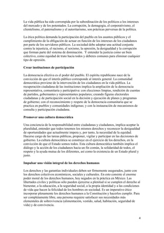 La vida pública ha sido corrompida por la subordinación de los políticos a los intereses
del mercado y de los potentados. La corrupción, la demagogia, el corporativismo, el
clientelismo, el paternalismo y el autoritarismo, son prácticas perversas de la política.

La ética política demanda la participación del pueblo en los asuntos públicos y el
cumplimiento de la obligación de actuar en función de los intereses de los ciudadanos
por parte de los servidores públicos. La sociedad debe adoptar una actitud conjunta
contra la injusticia, el racismo, el sexismo, la opresión, la desigualdad y la corrupción
que forman parte del sistema de dominación. Y entender la justicia como un bien
colectivo, como equidad de trato hacia todos y deberes comunes para eliminar cualquier
tipo de opresión.

Crear instituciones de participación

La democracia efectiva es el poder del pueblo. El espíritu republicano nace de la
convicción de que el interés público corresponde al interés general. La comunidad
democrática proviene de la intervención de los ciudadanos en la vida pública. La
recuperación ciudadana de las instituciones implica la ampliación de la democracia
representativa, comunitaria y participativa: con elecciones limpias, rendición de cuentas
de partidos, gobernantes y representantes populares; creando figuras electorales
ciudadanas y de participación social en la decisión y ejecución de planes y programas
de gobierno; con el reconocimiento y respeto de la democracia comunitaria que se
practica en pueblos y comunidades indígenas; y con la instauración de mecanismos de
consulta y participación ciudadana.

Promover una cultura democrática

Una conciencia de la responsabilidad entre ciudadanas y ciudadanos, implica aceptar la
pluralidad, entender que todos tenemos los mismos derechos y reconocer la desigualdad
de oportunidades que actualmente impera y, por tanto, la necesidad de la equidad.
Hacerse cargo de las tareas públicas, proponer, vigilar y participar en las decisiones de
gobierno. La cultura democrática se construye en el ejercicio de los derechos, en la
convicción de que el Estado somos todos. Esta cultura democrática también implica el
diálogo y la acción de los ciudadanos hacia un fin común, la solidaridad de todos, el
respeto y la ayuda mutua de los diferentes, así como la existencia de un Estado plural y
justo.

Impulsar una visión integral de los derechos humanos

Los derechos y las garantías individuales deben ser firmemente asegurados, junto con
los derechos colectivos económicos, sociales y culturales. En esto consiste el enorme
poder moral de los derechos humanos, hoy negados en la práctica en México. Las
libertades civiles y políticas sólo pueden ejercerse a plenitud si se cumplen el derecho al
bienestar, a la educación, a la seguridad social, a la propia identidad y a las condiciones
de vida que hacen la felicidad de los hombres en sociedad. Es un imperativo ético
incorporar plenamente los derechos humanos a la Constitución y hacerlos cumplir. Para
ser completamente libre, una persona requiere satisfacer sus necesidades más
elementales de sobrevivencia (alimentación, vestido, salud, habitación, seguridad de
vida) y de convivencia.


!                                                                                           %!
 