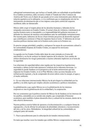 subregional norteamericana, que incluye a Canadá, debe ser rediseñado en profundidad.
En el ámbito económico, debe revisarse a fondo el Tratado de Libre Comercio de
América del Norte con el objeto de que pueda servir como instrumento para obtener una
relación equitativa en la subregión, y si se confirmara que es simplemente otro de los
instrumentos de dominación que se nos impone como parte central del esquema
neoliberal, debe ser denunciado.

México debe exigir el respeto pleno de los derechos humanos y laborales de los
emigrados mexicanos en Estados Unidos. El actual clima de violencia e intolerancia en
nuestra frontera norte es inaceptable y es responsabilidad del gobierno mexicano el
defender los intereses de nuestros conciudadanos ante las autoridades norteamericanas.
Por nuestra parte, habremos de llevar a buen término proyectos de desarrollo regional
que contribuyan a aminorar el flujo de migrantes hacia el norte. Y habremos de revisar
nuestras políticas internas tanto en la frontera norte como en la frontera sur.

Es preciso otorgar prioridad y ampliar y enriquecer las tareas de acercamiento cultural a
las comunidades hispanas de Estados Unidos, en especial los mexicano-
estadounidenses.

La agenda con los Estados Unidos debe dejar de estar centrada en el tema del
narcotráfico y no ha de soslayar los demás aspectos de la relación. Este cambio de
énfasis disminuiría los riesgos potenciales a nuestra soberanía implícitos en el tema de
la seguridad.

Las relaciones de seguridad deben estar regidas por las respectivas legislaciones
nacionales y deben excluir toda injerencia violatoria de la soberanía mexicana. La
seguridad no puede fundarse en la perspectiva de la lucha antiterrorista que han
impuesto los Estados Unidos, ni en el Plan Mérida y otras acciones basadas en la
militarización regional, y ha de comprender diversos rubros como la energía, el agua y
el medio ambiente.

6.- En sus relaciones internacionales México ha de privilegiar la solidaridad con los
pueblos y no debe regirse por simples cálculos económicos o políticos inmediatos.

La globalización a que aspira México no es la globalización de los intereses
corporativos sino la globalización de la solidaridad y la cooperación.

Por eso sostenemos que la política exterior de México ha de fundarse en los intereses de
los pueblos, entendidos en su sentido más amplio, que comprende el bienestar
económico, pero también el pleno desarrollo ético y cultural de los mismos, dentro de la
más efectiva democracia.

Nuestra política exterior habrá de oponerse a la discriminación y a cualquier forma de
segregación, y ha de afirmar los principios de pluralidad, tolerancia y reconocimiento
del otro y de los otros. Defendemos la integridad cultural de las comunidades en
cualquier parte del mundo.

7.- Nuevo procedimiento para la subscripción de tratados internacionales.

En tanto que muchas veces los tratados que celebra México comprometen la soberanía

!                                                                                        %"!
 