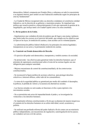 democrática, federal, compuesta por Estados libres y soberanos en todo lo concerniente
a su régimen interior; pero unidos en una Federación establecida según los principios de
esta ley fundamental”.

- La Ciudad de México recuperará todos sus derechos ciudadanos al constituirse entidad
federativa, con la elección de su gobierno y municipios propios. Se impulsará una
política que resuelva positiva y democráticamente el reto que representa la gestión de la
megalópolis, que incluye tanto a la Ciudad Capital como a la zona conurbana.

5.- De los poderes de la Unión.

- Impulsaremos una verdadera división de poderes que dé lugar a una mutua vigilancia
que limite todos los excesos en el ejercicio del poder, que cumpla con los objetivos que
se fijan en las leyes, la rendición de cuentas y sean acordes con la voluntad popular.

- La administración pública federal obedecerá a los principios de estricta legalidad y
transparencia en sus actos y la permanente rendición de cuentas.

6.- Construir un Estado democrático de Derecho

- El ejercicio del poder será democrático, transparente y rendirá cuentas a la sociedad;

- Se promoverán vías efectivas para garantizar todos los derechos humanos; que el
principio de supremacía constitucional sobre el resto de las normas legales sea una
obligación para cualquier autoridad;

- Mejores mecanismos de control de constitucionalidad y de las controversias
constitucionales;

- Se reconocerá la figura jurídica de acciones colectivas para proteger derechos
colectivos e intereses difusos, sobre todo de los consumidores;

- La tarea de la seguridad pública se garantizará por medio del combatir el desempleo,
la pobreza, la pérdida de valores y la ausencia de alternativas sociales.

- Las fuerzas armadas no será usadas en funciones civiles o para reprimir a los
movimientos sociales.

- No se permitirán más actos de impunidad desde el poder y se investigarán las
violaciones a los derechos humanos.

- Se impulsarán reformas constitucionales a fin de que se plasmen de manera inequívoca
el conjunto de los derechos humanos en su esfera individual, social, económica y
política.

- Se realizará una profunda reforma del poder Judicial a fin de contar con un ministerio
público independiente; con mecanismos de regulación y autorregulación de los jueces;
un verdadero servicio civil de carrera.




!                                                                                          %&!
 