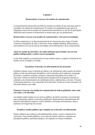 Capítulo 3

                Democratizar el acceso a los medios de comunicación


La transformación democrática de México reclama un cambio de las relaciones entre la
sociedad y los medios de comunicación. El control y la manipulación que ejerce la
oligarquía a través de los medios de comunicación electrónicos es uno de los principales
obstáculos para instaurar la democracia en nuestro país; por eso proponemos:

Democratizar el acceso a los medios de comunicación y a las nuevas tecnologías

La libre competencia y la desconcentración de las concesiones que otorga el Estado
evitará los monopolios de radio y televisión. Estas medidas abaratan, democratizan y
universalizan el uso de las nuevas tecnologías de la información y de la comunicación.


Abrir los canales de televisión y de radio suficientes para brindar este servicio
público indispensable y acabar con los monopolios

La ley debe impedir su concentración en unas cuantas manos y regular la relación de los
medios con la sociedad y el Estado.


               Garantizar el derecho a la información de los mexicanos

Establecer figuras como el derecho de réplica y de información sobre asuntos de interés
público. Crear una defensoría del público y de los derechos de la audiencia, encargada
de recibir y canalizar consultas, reclamos y denuncias del público de la radio y la
televisión. Formar un fondo de fomento para la producción de programas educativos,
culturales y de entretenimiento de calidad para niños y adolescentes y jóvenes. Vincular
la formación educativa a los contenidos de la televisión. Promover el cine nacional en la
televisión abierta y por cable.


Promover el acceso a los medios de comunicación de toda la población, sobre todo
a la radio y a la televisión

Los medios audiovisuales son un servicio público, de interés nacional y son esenciales
para el desarrollo cultural y social de la población. Representan la materialización del
derecho inalienable de expresar, recibir, difundir e investigar informaciones, ideas y
opiniones sin ningún tipo de censura.


    Establecer medios públicos que cumplan con el derecho a la información

Medios públicos que reflejen la pluralidad política, étnica, social y cultural de los
mexicanos. Estos medios públicos, al ser entes de interés colectivo, contarán con
presupuesto público, patrimonio propio y los regulará un consejo ciudadano.



!                                                                                       %'!
 