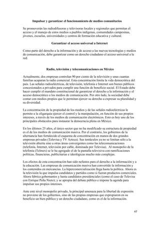 Impulsar y garantizar el funcionamiento de medios comunitarios

Se promoverán las radiodifusoras y televisoras locales y regionales que permitan el
acceso y el manejo de estos medios a pueblos indígenas, comunidades campesinas,
jóvenes, escuelas, universidades y centros de formación educativa y cultural.

                      Garantizar el acceso universal a Internet

Como parte del derecho a la información y de acceso a las nuevas tecnologías y medios
de comunicación, debe garantizar como un derecho ciudadano el acceso universal a la
red.


                  Radio, televisión y telecomunicaciones en México

Actualmente, dos empresas controlan 90 por ciento de la televisión y unas cuantas
familias acaparan la radio comercial. Esta concentración limita la vida democrática del
país. Las señales radioeléctricas, de televisión, telefonía e Internet son bienes públicos
concesionados a privados para cumplir una función de beneficio social. El Estado debe
hacer cumplir el mandato constitucional de garantizar el derecho a la información y el
acceso democrático a los medios de comunicación. Por otro lado, la sociedad debe
contar con medios propios que le permitan ejercer su derecho a expresar su pluralidad y
su diversidad.

La concentración de la propiedad de los medios y de las señales radioeléctricas le
permite a la oligarquía ejercer el control y la manipulación, en función de sus propios
intereses, a través de los medios de comunicación electrónicos. Esto es hoy uno de los
principales obstáculos para instaurar la democracia plena en México.

En los últimos 25 años, el único sector que no ha modificado su estructura de propiedad
es el de los medios de comunicación masiva. Por el contrario, los gobiernos de la
alternancia han fortalecido el esquema de concentración en manos de dos grandes
empresas privadas (Televisa y TV Azteca). Sus tentáculos ya no se limitan sólo a la
televisión abierta sino a otras áreas convergentes como las telecomunicaciones
(telefonía, Internet, televisión por cable, dominada por Televisa). Al monopolio de la
telefonía (Telmex) se le ha agregado el de la pantalla televisiva con ramificaciones
políticas, financieras, publicitarias e ideológicas mucho más complejas.

Los efectos de esta concentración han sido nefastos para el derecho a la información y a
la educación. Las empresas de comunicación masiva han convertido la información y
los contenidos en mercancías. La hipercomercialización llega hasta la política. Ahora es
la televisión la que impulsa candidatos y partidos como si fueran productos comerciales.
Ahora fabrica gobernantes y hasta candidatos presidenciales (como el caso de Televisa
con Enrique Peña Nieto); y se apropia del debate público e impone la agenda para
impulsar sus propios intereses.

Ante este nivel monopolio privado, la principal amenaza para la libertad de expresión
no proviene de los gobiernos, sino de las propias empresas que expropiaron en su
beneficio un bien público y un derecho ciudadano, como es el de la información.


!                                                                                         %(!
 