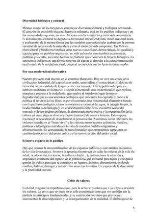 Diversidad biológica y cultural

México es uno de los tres países con mayor diversidad cultural y biológica del mundo.
El corazón de esta doble riqueza, herencia milenaria, está en los pueblos indígenas y en
las comunidades agrarias, en sus relaciones con la naturaleza y en la vida comunitaria.
El colonialismo cultural ha negado la diversidad, imponiendo una visión nacional única
y excluyente, de la misma forma que los modelos agroindustriales acaban con la enorme
variedad de recursos de la naturaleza y con el modo de vida campesino. Un México
pluricultural y biodiverso implica crear nuevas condiciones democráticas, de igualdad y
equidad para los pueblos originarios, no sólo culturales sino también económicas,
políticas y sociales, así como formas de producir que conserven la riqueza biológica. La
autonomía indígena es una forma concreta de ejercer el derecho a la autodeterminación
en el marco de la unidad nacional, potestad reconocida por las leyes internacionales.

Por una modernidad alternativa

Nuestro proyecto está inscrito en el contexto planetario. Hoy se vive una crisis de la
civilización industrial, del capitalismo tardío, materialista y tecnocrático. El destino de
la nación no está aislado de lo que ocurre en el mundo. El reto político del país es
también un dilema civilizatorio: o seguir alimentando una modernización que explota,
margina y enajena a la ciudadanía; que vuelve al mundo un lugar de mayor
degradación; que es una amenaza ecológica; que concentra los capitales y pone a la
política al servicio de las élites; o, por el contrario, una modernidad alternativa basada
en el equilibrio ecológico; el uso democrático y racional del agua; la energía limpia, la
biodiversidad, la tecnología y los conocimientos científicos, el control social del
mercado y de los poderes políticos, la democracia participativa y la recuperación de la
cultura en tanto riqueza diversa y factor dinámico de nuestra historia. Esto supone
reconocer la necesidad de descolonizar el pensamiento. Asumimos como referentes las
visiones basadas en el “buen vivir” y las valiosas innovaciones culturales, morales,
políticas e ideológicas nutridas en la vida de nuestros pueblos originarios y
afroamericanos. En consonancia, la transformación que proponemos representa un
cambio democrático del poder político y la reconstrucción del poder social.

El nuevo espacio de lo público

Hay que detener la mercantilización de los espacios públicos y convertirlos en centros
de la vida democrática. Frente a la apropiación privada de todas las esferas de la vida (la
salud, la educación, la ciencia, la cultura, el ocio…), promovemos la creación y
ampliación constante del espacio de lo público (lo que es bueno para todos y el espacio
común de todos), para que se constituya en lugares, ámbitos, dimensiones, en donde
confluir, habitar, dialogar y convivir los unos con los otros. Un espacio de la diversidad
y la pluralidad cultural.


                                     Crisis de valores

Es difícil exagerar la importancia que, para la actual coyuntura que vive el país, revisten
los valores. La crisis que vivimos no es sólo económica: tiene que ver también con la
pérdida de principios fundamentales, y su sustitución por otros que provocan o
incrementan la descomposición y la desorganización de la sociedad. El desbarajuste de

!                                                                                             &!
 