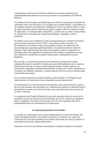 comunicación, menos aun convertirla en patente de corso para ampararse de la
responsabilidad derivada de sus excesos que muchas veces quebrantan el Estado de
Derecho.

Los medios han desvirtuado esta libertad para convertirla en una práctica sistemática de
embestidas tanto a los individuos, a la sociedad como al poder político, colocándolos en
un verdadero estado de sometimiento e indefensión. Pues en un sistema donde se carece
de reglas claras para ejercer el derecho de réplica, cuando el abuso se comete en contra
de particulares, se producen daños irreparables, y cuando son en contra la clase política,
se utilizan como instrumento de chantaje para doblegar voluntades y obtener
prebendas.

En amplios sectores de la población existe la percepción de que el duopolio de medios
ejerce prácticas ominosas como la “línea” y la censura; de que el racismo y la
discriminación son la divisa común que ha guiado su actuar, esto último ha sido
documentado por organismos gubernamentales y no gubernamentales de derechos
humanos. Tales deformaciones han sido un lastre para la cultura, la educación, el
periodismo libre, han impedido la expresión de la diversidad y pluralidad en nuestro
país, falsifican e invisibilizan el carácter multicultural y multirracial de nuestra
República.

Por otro lado, es necesario reconocer que los medios de comunicación resultan
indispensables para la sociedad y la democracia, pero deben plantearse en un esquema
diferente para que den a conocer la información de manera verídica, objetiva, sin
transformar o maquillar la realidad, deben difundir la cultura, los valores republicanos y
el respeto a los Derechos Humanos. Cuando actúan de otra forma son un obstáculo para
el desarrollo democrático.

En ese contexto debemos recordar las palabras de Karl Popper: “O el Estado regula
efectivamente a las televisoras o éstas aniquilarán nuestras democracias”.

La comunicación y la información han sido reducidas sólo a unas mercancías sujetas a
las leyes del mercado; más bien deben ser el baluarte para potenciar el desarrollo justo y
democrático de un país, éste será el principio rector para toda nación que se precie de
ser libre y soberana.

La construcción del Estado de Derecho al que estén sometidos todos los actores de la
sociedad es la clave de una transición democrática; por ello se necesita una regulación
plural y ciudadana de la radio y la televisión como uno de los grandes temas de la
gobernabilidad hacia la consolidación de la democracia.


                      La reforma democrática de los medios

Los medios de comunicación son un tema fundamental de la reforma del Estado, del
cambio del régimen político y de modelo económico. La reforma a los medios de
comunicación es una tarea pendiente de la reforma del Estado que tiene por objetivo la
consolidación de nuestro sistema democrático.

Solamente a través de una reforma constitucional, se podrá reestablecer la autoridad

!                                                                                         &+!
 