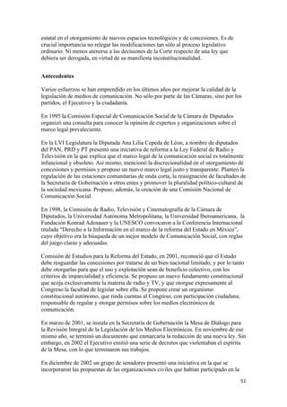 estatal en el otorgamiento de nuevos espacios tecnológicos y de concesiones. Es de
crucial importancia no relegar las modificaciones tan sólo al proceso legislativo
ordinario. Ni menos atenerse a las decisiones de la Corte respecto de una ley que
debiera ser derogada, en virtud de su manifiesta inconstitucionalidad.


Antecedentes

Varios esfuerzos se han emprendido en los últimos años por mejorar la calidad de la
legislación de medios de comunicación. No sólo por parte de las Cámaras, sino por los
partidos, el Ejecutivo y la ciudadanía.

En 1995 la Comisión Especial de Comunicación Social de la Cámara de Diputados
organizó una consulta para conocer la opinión de expertos y organizaciones sobre el
marco legal prevaleciente.

En la LVI Legislatura la Diputada Ana Lilia Cepeda de Léon, a nombre de diputados
del PAN, PRD y PT presentó una iniciativa de reforma a la Ley Federal de Radio y
Televisión en la que explica que el marco legal de la comunicación social es totalmente
infuncional y obsoleto. Así mismo, mencionó la discrecionalidad en el otorgamiento de
concesiones y permisos y propuso un nuevo marco legal justo y transparente. Planteó la
regulación de las estaciones comunitarias de onda corta, la reasignación de facultades de
la Secretaría de Gobernación a otros entes y promover la pluralidad político-cultural de
la sociedad mexicana. Propuso, además, la creación de una Comisión Nacional de
Comunicación Social.

En 1998, la Comisión de Radio, Televisión y Cinematografía de la Cámara de
Diputados, la Universidad Autónoma Metropolitana, la Universidad Iberoamericana, la
Fundación Konrad Adenauer y la UNESCO convocaron a la Conferencia Internacional
titulada “Derecho a la Información en el marco de la reforma del Estado en México”,
cuyo objetivo era la búsqueda de un mejor modelo de Comunicación Social, con reglas
del juego claras y adecuadas.

Comisión de Estudios para la Reforma del Estado, en 2001, reconoció que el Estado
debe resguardar las concesiones por tratarse de un bien nacional limitado, y por lo tanto
debe otorgarlas para que el uso y explotación sean de beneficio colectivo, con los
criterios de imparcialidad y eficiencia. Se propuso un nuevo fundamento constitucional
que acoja exclusivamente la materia de radio y TV, y que otorgue expresamente al
Congreso la facultad de legislar sobre ella. Se propone crear un organismo
constitucional autónomo, que rinda cuentas al Congreso, con participación ciudadana,
responsable de regular y otorgar permisos sobre los medios electrónicos de
comunicación.

En marzo de 2001, se instala en la Secretaría de Gobernación la Mesa de Diálogo para
la Revisión Integral de la Legislación de los Medios Electrónicos. En noviembre de ese
mismo año, se terminó un documento que enmarcaría la redacción de una nueva ley. Sin
embargo, en 2002 el Ejecutivo emitió una serie de decretos que violentaban el espíritu
de la Mesa, con lo que terminaron sus trabajos.

En diciembre de 2002 un grupo de senadores presentó una iniciativa en la que se
incorporaron las propuestas de las organizaciones civiles que habían participado en la
!                                                                                        &"!
 