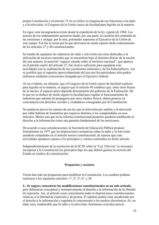 propia Constitución y el artículo 73 no se refiere en ninguna de sus fracciones a la radio
y a la televisión, el Congreso de la Unión carece de facultad para legislar en la materia.

En rigor, esta incongruencia existe desde la expedición de la ley vigente de 1960. Los
actores de ese ordenamiento quisieron eludir, por una parte, la cuestión del contenido de
las emisiones y otorgar, por la otra, potestades supremas al Ejecutivo de la Unión en
este campo. Esa fue la razón por lo que derivaron de modo espurio dicho ordenamiento
de los artículos 27 y 48 constitucionales.

Se trataba de equiparar las industrias de radio y televisión con otras dedicadas a la
utilización de recursos naturales que se encuentran bajo el dominio directo de la nación.
De esta manera, la mención “espacio situado sobre el territorio nacional”, que aparece
en el párrafo cuarto del artículo 27, fue motivo suficiente para equiparar esas
actividades con la explotación de los yacimientos minerales y de los hidrocarburos. Así
se justificó que el supuesto aprovechamiento del aire por los particulares sólo podría
realizarse mediante concesiones otorgadas por el Ejecutivo federal.

Al ser evidente, no obstante, que el Congreso de la Unión carece de facultad explícita
para legislar en la materia, se arguyó que el artículo 48 establece que, entre otros bienes
de la nación, el espacio aéreo depende directamente del gobierno de la Federación. De
lo que no se deduce de modo alguno la facultad para regular el funcionamiento de
industrias que además de propagarse por otros medios físicos, deben ponerse en
consonancia con derechos sociales y ciudadanos consagrados por la Constitución.

No pudieron prever los autores de esa ley que la televisión por satélite y la televisión
por cable habrían de trasmitirse por espacios distintos a los comprendidos en esos
artículos. Menos aun que en la reforma constitucional posterior quedaría establecido el
derecho a la información como una garantía fundamental de los mexicanos.

De acuerdo a esas consideraciones, la Secretaría de Educación Pública propuso
formalmente en 1977 que las disposiciones sustantivas sobre la radio y la televisión
quedaran estipuladas en el artículo tercero constitucional, de manera que esas
actividades quedasen sujetas a los principios y valores contenidos en dicho artículo.

Independientemente de la resolución de la SCJN sobre la “Ley Televisa” es necesario
incorporar a la Constitución los principios bajo los que deberá guiarse la rectoría del
Estado en medios de comunicación.


                                 Propuestas y acciones


Varias han sido las propuestas para modificar la Constitución. Los cambios podrían
realizarse a los siguientes artículos: 1º, 2º, 3º, 6º y 28.

1.- Se sugiere concentrar las modificaciones constitucionales en un solo artículo,
pero diferenciar conceptual y normativamente el derecho a la información de la libertad
de expresión. Así, el artículo sexto concentraría todas la disposiciones constitucionales
relativas a la libertad de expresión y de prensa. El séptimo podría estar encabezado por
el derecho a la información y regularía lo concerniente a los medios electrónicos. Es, en
dado caso, inadmisible que la radio y la televisión, fenómenos cruciales para la
!                                                                                         &$!
 
