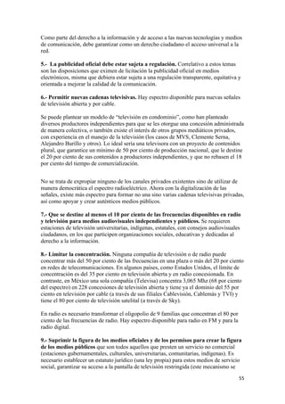 Como parte del derecho a la información y de acceso a las nuevas tecnologías y medios
de comunicación, debe garantizar como un derecho ciudadano el acceso universal a la
red.

5.- La publicidad oficial debe estar sujeta a regulación. Correlativo a estos temas
son las disposiciones que eximen de licitación la publicidad oficial en medios
electrónicos, misma que debiera estar sujeta a una regulación transparente, equitativa y
orientada a mejorar la calidad de la comunicación.

6.- Permitir nuevas cadenas televisivas. Hay espectro disponible para nuevas señales
de televisión abierta y por cable.

Se puede plantear un modelo de “televisión en condominio”, como han planteado
diversos productores independientes para que se les otorgue una concesión administrada
de manera colectiva, o también existe el interés de otros grupos mediáticos privados,
con experiencia en el manejo de la televisión (los casos de MVS, Clemente Serna,
Alejandro Burillo y otros). Lo ideal sería una televisora con un proyecto de contenidos
plural, que garantice un mínimo de 50 por ciento de producción nacional, que le destine
el 20 por ciento de sus contenidos a productores independientes, y que no rebasen el 18
por ciento del tiempo de comercialización.


No se trata de expropiar ninguno de los canales privados existentes sino de utilizar de
manera democrática el espectro radioeléctrico. Ahora con la digitalización de las
señales, existe más espectro para formar no una sino varias cadenas televisivas privadas,
así como apoyar y crear auténticos medios públicos.

7.- Que se destine al menos el 10 por ciento de las frecuencias disponibles en radio
y televisión para medios audiovisuales independientes y públicos. Se requieren
estaciones de televisión universitarias, indígenas, estatales, con consejos audiovisuales
ciudadanos, en los que participen organizaciones sociales, educativas y dedicadas al
derecho a la información.

8.- Limitar la concentración. Ninguna compañía de televisión o de radio puede
concentrar más del 50 por ciento de las frecuencias en una plaza o más del 20 por ciento
en redes de telecomunicaciones. En algunos países, como Estados Unidos, el límite de
concentración es del 35 por ciento en televisión abierta y en radio concesionada. En
contraste, en México una sola compañía (Televisa) concentra 3,065 Mhz (68 por ciento
del espectro) en 228 concesiones de televisión abierta y tiene ya el dominio del 55 por
ciento en televisión por cable (a través de sus filiales Cablevisión, Cablemás y TVI) y
tiene el 80 por ciento de televisión satelital (a través de Sky).

En radio es necesario transformar el oligopolio de 9 familias que concentran el 80 por
ciento de las frecuencias de radio. Hay espectro disponible para radio en FM y para la
radio digital.

9.- Suprimir la figura de los medios oficiales y de los permisos para crear la figura
de los medios públicos que son todos aquellos que presten un servicio no comercial
(estaciones gubernamentales, culturales, universitarias, comunitarias, indígenas). Es
necesario establecer un estatuto jurídico (una ley propia) para estos medios de servicio
social, garantizar su acceso a la pantalla de televisión restringida (este mecanismo se
!                                                                                        &&!
 