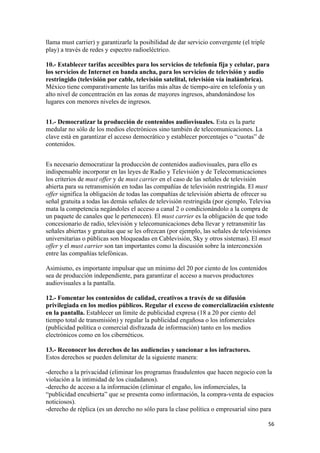 llama must carrier) y garantizarle la posibilidad de dar servicio convergente (el triple
play) a través de redes y espectro radioeléctrico.

10.- Establecer tarifas accesibles para los servicios de telefonía fija y celular, para
los servicios de Internet en banda ancha, para los servicios de televisión y audio
restringido (televisión por cable, televisión satelital, televisión vía inalámbrica).
México tiene comparativamente las tarifas más altas de tiempo-aire en telefonía y un
alto nivel de concentración en las zonas de mayores ingresos, abandonándose los
lugares con menores niveles de ingresos.


11.- Democratizar la producción de contenidos audiovisuales. Esta es la parte
medular no sólo de los medios electrónicos sino también de telecomunicaciones. La
clave está en garantizar el acceso democrático y establecer porcentajes o “cuotas” de
contenidos.


Es necesario democratizar la producción de contenidos audiovisuales, para ello es
indispensable incorporar en las leyes de Radio y Televisión y de Telecomunicaciones
los criterios de must offer y de must carrier en el caso de las señales de televisión
abierta para su retransmisión en todas las compañías de televisión restringida. El must
offer significa la obligación de todas las compañías de televisión abierta de ofrecer su
señal gratuita a todas las demás señales de televisión restringida (por ejemplo, Televisa
mata la competencia negándoles el acceso a canal 2 o condicionándolo a la compra de
un paquete de canales que le pertenecen). El must carrier es la obligación de que todo
concesionario de radio, televisión y telecomunicaciones deba llevar y retransmitir las
señales abiertas y gratuitas que se les ofrezcan (por ejemplo, las señales de televisiones
universitarias o públicas son bloqueadas en Cablevisión, Sky y otros sistemas). El must
offer y el must carrier son tan importantes como la discusión sobre la interconexión
entre las compañías telefónicas.

Asimismo, es importante impulsar que un mínimo del 20 por ciento de los contenidos
sea de producción independiente, para garantizar el acceso a nuevos productores
audiovisuales a la pantalla.

12.- Fomentar los contenidos de calidad, creativos a través de su difusión
privilegiada en los medios públicos. Regular el exceso de comercialización existente
en la pantalla. Establecer un límite de publicidad expresa (18 a 20 por ciento del
tiempo total de transmisión) y regular la publicidad engañosa o los infomerciales
(publicidad política o comercial disfrazada de información) tanto en los medios
electrónicos como en los cibernéticos.

13.- Reconocer los derechos de las audiencias y sancionar a los infractores.
Estos derechos se pueden delimitar de la siguiente manera:

-derecho a la privacidad (eliminar los programas fraudulentos que hacen negocio con la
violación a la intimidad de los ciudadanos).
-derecho de acceso a la información (eliminar el engaño, los infomerciales, la
“publicidad encubierta” que se presenta como información, la compra-venta de espacios
noticiosos).
-derecho de réplica (es un derecho no sólo para la clase política o empresarial sino para

!                                                                                          &'!
 