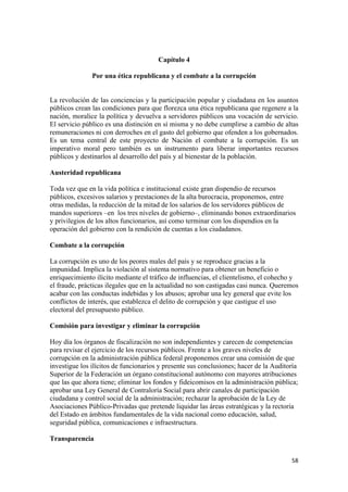 Capítulo 4

               Por una ética republicana y el combate a la corrupción


La revolución de las conciencias y la participación popular y ciudadana en los asuntos
públicos crean las condiciones para que florezca una ética republicana que regenere a la
nación, moralice la política y devuelva a servidores públicos una vocación de servicio.
El servicio público es una distinción en sí misma y no debe cumplirse a cambio de altas
remuneraciones ni con derroches en el gasto del gobierno que ofenden a los gobernados.
Es un tema central de este proyecto de Nación el combate a la corrupción. Es un
imperativo moral pero también es un instrumento para liberar importantes recursos
públicos y destinarlos al desarrollo del país y al bienestar de la población.

Austeridad republicana

Toda vez que en la vida política e institucional existe gran dispendio de recursos
públicos, excesivos salarios y prestaciones de la alta burocracia, proponemos, entre
otras medidas, la reducción de la mitad de los salarios de los servidores públicos de
mandos superiores –en los tres niveles de gobierno–, eliminando bonos extraordinarios
y privilegios de los altos funcionarios, así como terminar con los dispendios en la
operación del gobierno con la rendición de cuentas a los ciudadanos.

Combate a la corrupción

La corrupción es uno de los peores males del país y se reproduce gracias a la
impunidad. Implica la violación al sistema normativo para obtener un beneficio o
enriquecimiento ilícito mediante el tráfico de influencias, el clientelismo, el cohecho y
el fraude, prácticas ilegales que en la actualidad no son castigadas casi nunca. Queremos
acabar con las conductas indebidas y los abusos; aprobar una ley general que evite los
conflictos de interés, que establezca el delito de corrupción y que castigue el uso
electoral del presupuesto público.

Comisión para investigar y eliminar la corrupción

Hoy día los órganos de fiscalización no son independientes y carecen de competencias
para revisar el ejercicio de los recursos públicos. Frente a los graves niveles de
corrupción en la administración pública federal proponemos crear una comisión de que
investigue los ilícitos de funcionarios y presente sus conclusiones; hacer de la Auditoría
Superior de la Federación un órgano constitucional autónomo con mayores atribuciones
que las que ahora tiene; eliminar los fondos y fideicomisos en la administración pública;
aprobar una Ley General de Contraloría Social para abrir canales de participación
ciudadana y control social de la administración; rechazar la aprobación de la Ley de
Asociaciones Público-Privadas que pretende liquidar las áreas estratégicas y la rectoría
del Estado en ámbitos fundamentales de la vida nacional como educación, salud,
seguridad pública, comunicaciones e infraestructura.

Transparencia


!                                                                                      &)!
 