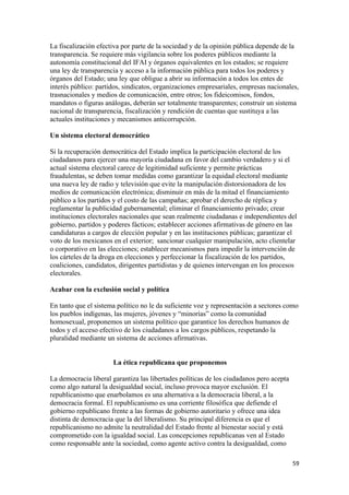 La fiscalización efectiva por parte de la sociedad y de la opinión pública depende de la
transparencia. Se requiere más vigilancia sobre los poderes públicos mediante la
autonomía constitucional del IFAI y órganos equivalentes en los estados; se requiere
una ley de transparencia y acceso a la información pública para todos los poderes y
órganos del Estado; una ley que obligue a abrir su información a todos los entes de
interés público: partidos, sindicatos, organizaciones empresariales, empresas nacionales,
trasnacionales y medios de comunicación, entre otros; los fideicomisos, fondos,
mandatos o figuras análogas, deberán ser totalmente transparentes; construir un sistema
nacional de transparencia, fiscalización y rendición de cuentas que sustituya a las
actuales instituciones y mecanismos anticorrupción.

Un sistema electoral democrático

Si la recuperación democrática del Estado implica la participación electoral de los
ciudadanos para ejercer una mayoría ciudadana en favor del cambio verdadero y si el
actual sistema electoral carece de legitimidad suficiente y permite prácticas
fraudulentas, se deben tomar medidas como garantizar la equidad electoral mediante
una nueva ley de radio y televisión que evite la manipulación distorsionadora de los
medios de comunicación electrónica; disminuir en más de la mitad el financiamiento
público a los partidos y el costo de las campañas; aprobar el derecho de réplica y
reglamentar la publicidad gubernamental; eliminar el financiamiento privado; crear
instituciones electorales nacionales que sean realmente ciudadanas e independientes del
gobierno, partidos y poderes fácticos; establecer acciones afirmativas de género en las
candidaturas a cargos de elección popular y en las instituciones públicas; garantizar el
voto de los mexicanos en el exterior; sancionar cualquier manipulación, acto clientelar
o corporativo en las elecciones; establecer mecanismos para impedir la intervención de
los cárteles de la droga en elecciones y perfeccionar la fiscalización de los partidos,
coaliciones, candidatos, dirigentes partidistas y de quienes intervengan en los procesos
electorales.

Acabar con la exclusión social y política

En tanto que el sistema político no le da suficiente voz y representación a sectores como
los pueblos indígenas, las mujeres, jóvenes y “minorías” como la comunidad
homosexual, proponemos un sistema político que garantice los derechos humanos de
todos y el acceso efectivo de los ciudadanos a los cargos públicos, respetando la
pluralidad mediante un sistema de acciones afirmativas.


                      La ética republicana que proponemos

La democracia liberal garantiza las libertades políticas de los ciudadanos pero acepta
como algo natural la desigualdad social, incluso provoca mayor exclusión. El
republicanismo que enarbolamos es una alternativa a la democracia liberal, a la
democracia formal. El republicanismo es una corriente filosófica que defiende el
gobierno republicano frente a las formas de gobierno autoritario y ofrece una idea
distinta de democracia que la del liberalismo. Su principal diferencia es que el
republicanismo no admite la neutralidad del Estado frente al bienestar social y está
comprometido con la igualdad social. Las concepciones republicanas ven al Estado
como responsable ante la sociedad, como agente activo contra la desigualdad, como

!                                                                                        &*!
 