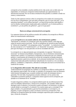 corrupción se ha extendido a muchos ámbitos de la vida social, esto se debe más a la
impunidad y al sistema de corrupción institucionalizado que supuestamente a la
idiosincrasia nacional. Por eso la única orientación ética posible es combatir a fondo sus
causas y consecuencias.

Todos los días aparecen noticias sobre la corrupción en los medios de comunicación.
Eso nos lleva a preguntamos ¿por qué tanta corrupción, qué es lo que está mal?, ¿es la
naturaleza humana?, ¿es la cultura nacional?, ¿se trata de desviaciones individuales o
son los diseños institucionales inadecuados para combatirla? ¿es el sistema político y
económico?, ¿es una política de gobierno?, ¿qué es lo que pasa?


               Hacia un enfoque estructural de la corrupción

Los supuestos básicos de las políticas actuales del combate a la corrupción en México
deben ser transformados radicalmente:

a. La corrupción no es un asunto cultural, sino institucional y político
Típicamente se entiende a la corrupción como una cuestión cultural, como algo que
surge de nuestra esencia mexicana. De allí se multiplican las iniciativas para fomentar
la “cultura de la legalidad” o los programas contra “la mordida”. La intención de fondo
de estas iniciativas es la “modernización” y el “desarrollo” de nuestra cultura política
para que ésta llegue a ser más parecida a la de las sociedades del norte.

La corrupción no es algo permanente que corresponda a la supuesta “idiosincrasia
mexicana” en términos de probidad y transparencia, sino un fenómeno eminentemente
institucional y político. La experiencia comparada nos demuestra que con voluntad
política y conocimiento de la materia los niveles de corrupción se pueden disminuir
significativamente a partir de un rediseño de la estructura institucional. Una reforma
institucional adecuada podría transformar radicalmente los incentivos a los servidores
públicos, ciudadanos y empresarios, abriendo la senda para una nueva normalidad de la
rendición de cuentas.

b. Un diagnóstico diferenciado: Más allá de la mordida
Tradicionalmente los programas de combate a la corrupción en México suelen partir de
dos supuestos equivocados. Por un lado, se entiende a la corrupción como un fenómeno
relativamente homogéneo que se puede combatir por medio de estrategias únicas y
generales. Por otro lado, los programas actuales enfatizan o en los actores más
vulnerables en términos políticos, o elementos menos agresivos de la corrupción, por
ejemplo en el fenómeno de la “mordida”.

Un plan integral de combate a la corrupción debería partir de una diferenciación fina
entre las múltiples dimensiones y formas de la corrupción. Por ejemplo, habría que
distinguir entre el soborno y la extorsión (¿quién corrompe?), la estructura y la agencia
(¿desde dónde se corrompe?), el estímulo y la evasión (¿para qué se corrompe?), los
pagos aislados y los generalizados (¿qué tan frecuentemente se corrompe?), y la
pequeña y la gran corrupción (¿cuál es el alcance social de la corrupción?) Para
enfrentar la corrupción habría que diseñar estrategias específicas para combatir cada
tipo y forma de corrupción.


!                                                                                        '"!
 