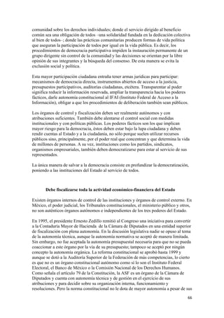 comunidad sobre los derechos individuales; donde el servicio dirigido al beneficio
común sea una obligación de todos –una solidaridad fundada en la dedicación colectiva
al bien de todos–; donde las prácticas comunitarias producen formas de vida política
que aseguran la participación de todos por igual en la vida pública. Es decir, los
procedimientos de democracia participativa impiden la instauración permanente de un
grupo dirigente sin control de la comunidad y las decisiones se orientan por la libre
opinión de sus integrantes y la búsqueda del consenso. De esta manera se evita la
exclusión social y política.

Esta mayor participación ciudadana entraña tener armas jurídicas para participar:
mecanismos de democracia directa, instrumentos abiertos de acceso a la justicia,
presupuestos participativos, auditorías ciudadanas, etcétera. Transparentar al poder
significa reducir la información reservada, ampliar la transparencia hacia los poderes
fácticos, darle autonomía constitucional al IFAI (Instituto Federal de Acceso a la
Información), obligar a que los procedimientos de deliberación también sean públicos.

Los órganos de control y fiscalización deben ser realmente autónomos y con
atribuciones suficientes. También debe alentarse el control social con medidas
institucionales y con políticas públicas. Los poderes fácticos son los que implican
mayor riesgo para la democracia, éstos deben estar bajo la lupa ciudadana y deben
rendir cuentas al Estado y a la ciudadanía, no sólo porque suelen utilizar recursos
públicos sino, principalmente, por el poder real que concentran y que determina la vida
de millones de personas. A su vez, instituciones como los partidos, sindicatos,
organismos empresariales, también deben democratizarse para estar al servicio de sus
representados.

La única manera de salvar a la democracia consiste en profundizar la democratización,
poniendo a las instituciones del Estado al servicio de todos.



       Debe fiscalizarse toda la actividad económico-financiera del Estado

Existen órganos internos de control de las instituciones y órganos de control externo. En
México, el poder judicial, los Tribunales constitucionales, el ministerio público y otros,
no son auténticos órganos autónomos e independientes de los tres poderes del Estado.

En 1995, el presidente Ernesto Zedillo remitió al Congreso una iniciativa para convertir
a la Contaduría Mayor de Hacienda de la Cámara de Diputados en una entidad superior
de fiscalización con plena autonomía. En la discusión legislativa nadie se opuso al tema
de la autonomía técnica, aunque la autonomía normativa se aceptó de manera limitada.
Sin embargo, no fue aceptada la autonomía presupuestal necesaria para que no se pueda
coaccionar a este órgano por la vía de su presupuesto; tampoco se aceptó por ningún
concepto la autonomía orgánica. La reforma constitucional se aprobó hasta 1999 y
aunque se dotó a la Auditoría Superior de la Federación de más competencias, lo cierto
es que no es un órgano constitucional autónomo como sí lo son el Instituto Federal
Electoral, el Banco de México o la Comisión Nacional de los Derechos Humanos.
Como señala el artículo 79 de la Constitución, la ASF es un órgano de la Cámara de
Diputados y cuenta con autonomía técnica y de gestión en el ejercicio de sus
atribuciones y para decidir sobre su organización interna, funcionamiento y
resoluciones. Pero la norma constitucional no le dota de mayor autonomía a pesar de sus
!                                                                                      ''!
 