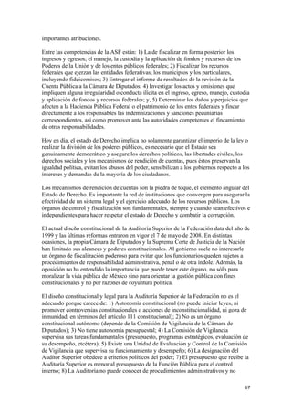 importantes atribuciones.

Entre las competencias de la ASF están: 1) La de fiscalizar en forma posterior los
ingresos y egresos; el manejo, la custodia y la aplicación de fondos y recursos de los
Poderes de la Unión y de los entes públicos federales; 2) Fiscalizar los recursos
federales que ejerzan las entidades federativas, los municipios y los particulares,
incluyendo fideicomisos; 3) Entregar el informe de resultados de la revisión de la
Cuenta Pública a la Cámara de Diputados; 4) Investigar los actos y omisiones que
impliquen alguna irregularidad o conducta ilícita en el ingreso, egreso, manejo, custodia
y aplicación de fondos y recursos federales; y, 5) Determinar los daños y perjuicios que
afecten a la Hacienda Pública Federal o el patrimonio de los entes federales y fincar
directamente a los responsables las indemnizaciones y sanciones pecuniarias
correspondientes, así como promover ante las autoridades competentes el fincamiento
de otras responsabilidades.

Hoy en día, el estado de Derecho implica no solamente garantizar el imperio de la ley o
realizar la división de los poderes públicos, es necesario que el Estado sea
genuinamente democrático y asegure los derechos políticos, las libertades civiles, los
derechos sociales y los mecanismos de rendición de cuentas, pues éstos preservan la
igualdad política, evitan los abusos del poder, sensibilizan a los gobiernos respecto a los
intereses y demandas de la mayoría de los ciudadanos.

Los mecanismos de rendición de cuentas son la piedra de toque, el elemento angular del
Estado de Derecho. Es importante la red de instituciones que convergen para asegurar la
efectividad de un sistema legal y el ejercicio adecuado de los recursos públicos. Los
órganos de control y fiscalización son fundamentales, siempre y cuando sean efectivos e
independientes para hacer respetar el estado de Derecho y combatir la corrupción.

El actual diseño constitucional de la Auditoría Superior de la Federación data del año de
1999 y las últimas reformas entraron en vigor el 7 de mayo de 2008. En distintas
ocasiones, la propia Cámara de Diputados y la Suprema Corte de Justicia de la Nación
han limitado sus alcances y poderes constitucionales. Al gobierno suele no interesarle
un órgano de fiscalización poderoso para evitar que los funcionarios queden sujetos a
procedimientos de responsabilidad administrativa, penal o de otra índole. Además, la
oposición no ha entendido la importancia que puede tener este órgano, no sólo para
moralizar la vida pública de México sino para orientar la gestión pública con fines
constitucionales y no por razones de coyuntura política.

El diseño constitucional y legal para la Auditoría Superior de la Federación no es el
adecuado porque carece de: 1) Autonomía constitucional (no puede iniciar leyes, ni
promover controversias constitucionales o acciones de inconstitucionalidad, ni goza de
inmunidad, en términos del artículo 111 constitucional); 2) No es un órgano
constitucional autónomo (depende de la Comisión de Vigilancia de la Cámara de
Diputados); 3) No tiene autonomía presupuestal; 4) La Comisión de Vigilancia
supervisa sus tareas fundamentales (presupuesto, programas estratégicos, evaluación de
su desempeño, etcétera); 5) Existe una Unidad de Evaluación y Control de la Comisión
de Vigilancia que supervisa su funcionamiento y desempeño; 6) La designación del
Auditor Superior obedece a criterios políticos del poder; 7) El presupuesto que recibe la
Auditoría Superior es menor al presupuesto de la Función Pública para el control
interno; 8) La Auditoría no puede conocer de procedimientos administrativos y no

!                                                                                        '(!
 