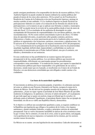 puede consignar penalmente a los responsables de desvíos de recursos públicos; 9) La
Auditoría Superior no puede estudiar de manera ordinaria las cuentas públicas del
pasado al menos de los cinco años anteriores; 10) La actual Ley de Fiscalización y
Rendición de Cuentas de la Federación evita una fiscalización rigurosa y protege en
muchos sentidos al ente auditado; 11) La Auditoría Superior no puede fiscalizar las
participaciones federales en cuanto a la evaluación de las fórmulas de cálculo de las
participaciones y en la manera en que se aplican esas fórmulas a estados y municipios;
12) La ASF no puede iniciar la revisión de la cuenta pública desde el mes de enero de
cada año fiscal; 13) Los resultados de las auditorías de desempeño no están
acompañadas del fincamiento de responsabilidades a los servidores públicos, sino sólo
recomendaciones; 14) No existe control concomitante ni previo de oficio; 15) Sobre
áreas de opacidad relevantes, en particular sobre grandes contratos, permisos,
fideicomisos y fondos, no existe autorización previa de la Auditoría sobre esos actos
jurídicos ni seguimiento a las licitaciones, permisos, concesiones y adjudicaciones; 16)
El universo de lo fiscalizado no llega en sus mejores momentos al 6% del presupuesto;
y, 17) La interpretación de los principios de la fiscalización como los de posterioridad,
anualidad, legalidad, definitividad, imparcialidad y confiabilidad, no suelen ser
optimizados ni maximizados por el Poder Judicial federal, sino por el contrario, son
diluidos y disminuidos en sus sentencias.

En esas condiciones no hay posibilidad de un examen riguroso del ejercicio
presupuestal ni de las cuentas públicas. Los servidores públicos que incurren en
responsabilidades, difícilmente son sancionados porque los procedimientos
corresponden a otras autoridades. Y la rendición de cuentas, que supone la capacidad de
las instituciones públicas para hacer responsables a los gobernantes de sus actos y
decisiones, siendo mejor que en el pasado, es insuficiente en el marco de un Estado de
Derecho y en una democracia consolidada que está obligada a rendir cuentas a los
ciudadanos.



                      Las bases de la austeridad republicana

El movimiento en defensa de la economía popular, el petróleo y la soberanía nacional,
tal como se señala en este Proyecto Alternativo de Nación, recupera lo mejor de la
historia de México. De ahí derivan los ejemplos morales de los mejores dirigentes y
gobernantes. ¿Acaso no sigue vigente el postulado de José María Morelos de que debe
moderarse la indigencia y la opulencia y elevarse el salario del peón?, ¿O su propuesta
de que todo aquel que se queje con justicia, tenga un tribunal que lo escuche y lo
defienda contra el arbitrario? Igualmente, el presidente Benito Juárez fue un ejemplo de
honestidad; sin ella no es viable una República liberal y democrática.

Si el objetivo es edificar una sociedad más igualitaria y justa, se requiere establecer en
la República una legislación que obligue a los poderes de la Unión, a los órganos
autónomos y demás entidades federales, a reglas y principios estrictos de austeridad
presupuestal. Esto se vuelve éticamente ineludible en épocas de crisis económica como
la que vivimos. De lo contrario, el costo de la crisis, como se quiere ahora, será pagada,
vía la aprobación de nuevos impuestos o el aumento de los mismos, por los sectores
sociales menos favorecidos.

En México no se cuenta con una legislación de esta naturaleza. Cada año únicamente se
!                                                                                       ')!
 