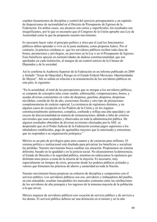 expiden lineamientos de disciplina y control del ejercicio presupuestario y un capítulo
de disposiciones de racionalidad en el Decreto de Presupuesto de Egresos de la
Federación. En ambos casos, sus alcances son cortos y superficiales; los resultados son
insignificantes, por lo que es necesario que el Congreso de la Unión apruebe una Ley de
Austeridad como la que ha propuesto nuestro movimiento.

Es necesario hacer valer el principio político y ético por el cual los funcionarios
públicos deben aprender a vivir en la justa medianía, como proponía Juárez. Por el
contrario, la práctica cotidiana es que los servidores públicos reciben toda clase de
bonos, prestaciones y privilegios, no previstos en la Ley o en el Presupuesto de Egresos.
Esos beneficios apoyan en normatividades de dudosa constitucionalidad, que son
aprobados en cada institución, al margen de un control estricto de la Cámara de
Diputados y de la sociedad.

Así lo confirma la Auditoria Superior de la Federación en un informe publicado en 2009
y titulado “Áreas de Opacidad y Riesgo en el Estado Federal Mexicano. Oportunidades
de Mejora”. Ahí se señala en relación a la remuneración de los servidores públicos en
este país, lo siguiente:

“En la actualidad, el total de las percepciones que se otorgan a los servidores públicos,
se compone de conceptos tales como sueldo, sobresueldo, compensaciones, bonos, y
ayudas diversas consistentes en vales de despensa, gasolina, despensa, despensas
navideñas, comida de fin de año, exenciones fiscales y otro tipo de prestaciones
complementarias de carácter especial. La existencia de regímenes distintos, y en
algunos casos de excepción en los Poderes de la Unión y en los órganos
constitucionalmente autónomos, complica, confunde y refleja una alta opacidad y un
exceso de discrecionalidad en materia de remuneraciones, debido a falta de criterios
universales que sean aceptados y observados en toda la administración pública. De
algunos resultados obtenidos de diversas revisiones efectuadas por la ASF, se
desprendió que en el Poder Judicial de la Federación existían pagos superiores a los
tabuladores establecidos, pago de aguinaldos mayores que lo autorizado y estructuras
que no responden a su organización jerárquica.”

México es un país de privilegios para unos cuantos y de carencias para millones. El
sistema político e institucional está diseñado para privatizar los beneficios y socializar
las pérdidas. Nuestro movimiento busca cambiar esa situación. Proponemos un sistema
diferente, basado en la igualdad y en la justicia social. No alcanzaremos la democracia,
el Estado de Derecho o la seguridad pública, mientras no reduzcamos la opulencia que
disfrutan unos pocos a costa de la miseria de la mayoría. Es necesario, muy
especialmente en tiempos de crisis, proyectar desde los poderes públicos actitudes y
valores que fomenten las prácticas de ahorro y austeridad en toda la Nación.

Nuestro movimiento busca propiciar un esfuerzo de disciplina y compromiso con el
servicio público. Los servidores públicos son eso, servidores y trabajadores del pueblo,
en este entendido, resultan inaceptables los marcados contrastes entre las retribuciones
de los servidores de alta jerarquía y los ingresos de la inmensa mayoría de la población
a la que sirven.

México requiere de servidores públicos con vocación de servicio público y de servicio a
los demás. El servicio público debiera ser una distinción en sí mismo y no la alta

!                                                                                       '*!
 