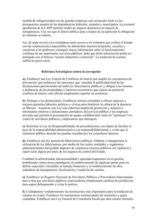 medida de obligatoriedad con las grandes empresas será un pesado fardo en los
presupuestos anuales de las dependencias federales, estatales y municipales. La eventual
aprobación de la LAPP también tendrá un impacto desastroso en materia de
transparencia. Una vez que el dinero público pase a manos de un particular la obligación
de informar se esfuma.

Así, de nada servirá a los ciudadanos tener acceso a los contratos que celebre el Estado
con las corporaciones responsables de administrar nuestros hospitales, escuelas y
carreteras si no podremos conseguir mayor información sobre el funcionamiento
cotidiano de tan importantes servicios públicos, dado que dicha información podrá ser
protegido con el famoso “secreto industrial o comercial”. La rendición de cuentas
sufrirá un grave revés.


               Reformas Estratégicas contra la corrupción

a). Establecer una Ley Federal de Conflictos de Interés que amplíe los mecanismos de
prevención, que endurezca las sanciones, que mandate la publicidad total de las
declaraciones patrimoniales de todos los funcionarios públicos, y obligue a los mismos
a deshacerse de las propiedades o intereses económicos que causen un potencial
conflicto de interés, más allá de simplemente reportar su existencia.

b). Proteger a los denunciantes. Establecer normas orientadas a ofrecer mayores y
mejores garantías laborales políticas y cívicas para fortalecer la cultura de la denuncia
en México. Auspiciar una Ley con cobertura amplia de protección y auspicio a
informantes internos o denunciantes alertadores del servicio público y las empresas
privadas que permita la presentación de quejas confidenciales (más no “anónimas”) en
contra de servidores públicos y empresarios que delinquen.

c). Reformar la Ley de Responsabilidades de procedimientos con objeto de facilitar el
paso de la responsabilidad administrativa a la responsabilidad penal, y evitar que el
ministerio público deseche las pruebas reunidas por los contralores internos.

d). Establecer una ley general de fideicomisos públicos. Ordenar y transparentar la
utilización de los fideicomisos, por medio de los cuales, entidades y organismos
gubernamentales han podido disponer de cuantiosos recursos públicos sin vigilancia y
supervisión alguna por parte de los órganos de control del Estado.

Combatir la arbitrariedad, discrecionalidad y opacidad imperantes en su gestión,
prohibiendo ciertas áreas estratégicas, el establecimiento de rigurosas penas para los
delitos especiales vinculados al manejo financiero y el establecimiento de altos
estándares de transparencia, fiscalización y rendición de cuentas.

e). Establecer un Registro Nacional de Servidores Públicos y Proveedores Sancionados,
para evitar que servidores públicos u proveedores simplemente cambien de jurisdicción
para seguir delinquiendo y evitar la justicia.

f). Ciudadanizar verdaderamente las instituciones más importantes para la rendición de
cuentas en el país. Fortalecer los mecanismos institucionales de monitoreo y queja
ciudadana. Establecer una Ley General de Contraloría Social que abra canales formales

!                                                                                        (%!
 
