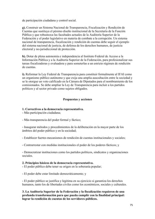de participación ciudadana y control social.

g). Construir un Sistema Nacional de Transparencia, Fiscalización y Rendición de
Cuentas que sustituya el pésimo diseño institucional de la Secretaría de la Función
Pública y que robustezca las facultades actuales de la Auditoría Superior de la
Federación y el poder legislativo en materia de combate a la corrupción. Un sistema
nacional de transparencia, fiscalización y rendición de cuentas debe seguir el ejemplo
del sistema nacional de justicia, de defensa de los derechos humanos, de justicia
electoral y no-jurisdiccional de protección.

h). Dotar de plena autonomía e independencia al Instituto Federal de Acceso a la
Información Pública y a la Auditoría Superior de la Federación, para profesionalizar sus
tareas fiscalizadoras y evaluadora y para someterlas a un estricto régimen de rendición
de cuentas.

i). Reformar la Ley Federal de Transparencia para constituir formalmente al IFAI como
un organismo público autónomo y que exija una amplia auscultación entre la sociedad y
se le otorgue un voto calificado en la Cámara de Diputados para el nombramiento de los
comisionados. Se debe ampliar la Ley de Transparencia para incluir a los partidos
políticos y al sector privado como sujetos obligados.


                                 Propuestas y acciones


1. Correctivos a la democracia representativa.
- Más participación ciudadana;

- Más transparencia del poder formal y fáctico;

- Inaugurar métodos y procedimientos de la deliberación en la mayor parte de los
ámbitos del poder público y en la sociedad;

- Establecer fuertes mecanismos de rendición de cuentas institucionales y sociales;

- Contrarrestar con medidas institucionales el poder de los poderes fácticos; y

- Democratizar instituciones como los partidos políticos, sindicatos y organizaciones
sociales.

2. Principios básicos de la democracia representativa.
- El poder público debe tener su origen en la soberanía popular;

- El poder debe estar limitado democráticamente; y

- El poder público se justifica y legitima en su ejercicio si garantiza los derechos
humanos, tanto los de libertades civiles como los económicos, sociales y culturales.

3. La Auditoría Superior de la Federación y la fiscalización requieren de una
profunda transformación para que pueda cumplir con la finalidad principal:
lograr la rendición de cuentas de los servidores públicos.
!                                                                                        (&!
 