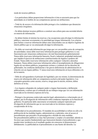 modo de recursos públicos.

- Los particulares deben proporcionar información si ésta es necesaria para que las
autoridades en el ámbito de sus competencias ejerzan sus atribuciones.

- Toda ley de acceso a la información debe proteger a los ciudadanos que denuncien
situaciones irregulares.

- Se deben destinar recursos públicos a construir una cultura para una sociedad abierta
en materia de información.

- Se deben limitar al mínimo las reservas y las excepciones para divulgar la información
pública y sancionar severamente a la autoridad que niegue información. Los criterios
para limitar o reservar información deben estar relacionados con un objetivo legítimo de
interés público que se vea amenazado divulgar la información.

- No debe ser reservada información que tenga que ver con posibles actos de corrupción
de autoridades; nunca debe reservarse información para proteger gobiernos o a sus
funcionarios por situaciones embarazosas o de mal funcionamiento gubernamental.
Nunca debe reservarse información bancaria, fiscal e industrial, propiedad intelectual,
que impida el ejercicio de atribuciones constitucionales de órganos o poderes del
Estado. Nunca debe reservarse información sobre cualquier violación a derechos
humanos. Nunca deben reservarse información sobre el incumplimiento de obligaciones
legales de servidores públicos, juzgamiento erróneo o violatorio de los derechos de
gobernados, las conductas deshonestas o las graves deficiencias de administración en
relación con un órgano público. Y nunca reservarse información en leyes diferentes a la
de la materia.

- Debe de salvaguardarse el principio de legalidad y por eso mismo, la determinación de
reserva de información debe ser competencia exclusiva del poder legislativo. Los
conceptos generales como secreto, reserva, riesgo para la nación, etcétera, deben
definirse en la ley.

- Los órganos colegiados de cualquier poder u órgano funcionarán y deliberarán
públicamente, a menos que el contenido de sus trabajos tenga que ver con información
reservada en los términos expresos de la ley.

- Proteger a las personas contra toda sanción legal, administrativa o relacionada con el
empleo, por la divulgación de información sobre conductas impropias en la función del
gobierno. En particular debe sancionarse severamente cualquier represalia por
divulgación de información que no sea reservada en los términos expresos y
excepcionales de la ley.

- Publicidad en los procedimientos. El mandato de accesibilidad se refiere no sólo a la
publicación de las medidas legales, administrativas y judiciales, sino al acceso al
procedimiento que precedió a la promulgación o dictado de estas medidas.
Sin procedimientos públicos es muy fácil presionar y cooptar a la autoridad, además se
favorece que asuntos fundamentales que transcurren durante el procedimiento y que
pueden tener incidencia en el resultado queden sin conocerse ni dimensionarse
debidamente. La publicidad en el procedimiento es una fuente del derecho. La

!                                                                                         ((!
 