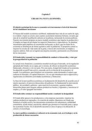 Capítulo 5

                         CREAR UNA NUEVA ECONOMÍA



El objetivo principal de la nueva economía será incrementar el nivel de bienestar
de los ciudadanos mexicanos

El fracaso del modelo económico neoliberal, implantado hace más de un cuarto de siglo,
es evidente: el país no creció; unos cuantos acumularon inmensas fortunas, en tanto que
más de la mitad de la población subsiste en la pobreza, incluyendo la extrema pobreza.
Nuestro movimiento propone un nuevo modelo económico que impulse la producción y
el empleo en lugar de privilegiar los negocios financieros y especulativos. Se plantean
mecanismos para impulsar un crecimiento incluyente; es decir, que los frutos de la
economía se distribuyan de forma equitativa entre la población. El propósito central es
mejorar los niveles de vida reales de la gente, a través del crecimiento, el empleo y
mejores salarios. Sólo así se logrará una mejoría creciente y permanente en el bienestar
de los mexicanos.

El Estado debe reasumir su responsabilidad de conducir el desarrollo y velar por
la prosperidad de la población

La actual crisis financiera y económica mundial revela que el mercado, sin la regulación
apropiada del Estado, no es capaz, por sí mismo, de ofrecer un desarrollo económico
balanceado, eficiente y a la vez justo. Por esta razón, el papel del Estado en la economía
ha adquirido un perfil más activo, concorde con la evolución de la economía y el
mundo. Los gobiernos, para fortalecer sus economías, están retomando el espacio que
cedieron al mercado y al capital financiero, a la vez que introducen nueva supervisión y
regulaciones en diferentes actividades económicas y financieras.

La base de la nueva política económica es la planeación del desarrollo de acuerdo con el
interés nacional y el ejercicio democrático de gobierno. Es fundamental la intervención
pública –de sociedad y gobierno– para reactivar la economía y generar empleos,
desarrollar planes para integrar cadenas productivas locales y regionales y maximizar el
empleo y el valor agregado nacionales.

El Estado debe retomar su responsabilidad social y combatir la desigualdad

El Estado debe apoyar a los productores y a las empresas nacionales; impulsar las
cadenas productivas regionales y la creación de empleo. Queremos un Estado que
fortalezca el tejido social y los mecanismos económicos de subsistencia, solidaridad
comunitaria, ayuda mutua, asociación; además que promueva el mercado justo y apoye
las economías locales. En el desarrollo nacional es clave el apoyo a la educación, la
ciencia y la tecnología.

La nueva política económica se enfocará en la economía real, en el trabajo y en la
producción de bienes necesarios


!                                                                                      )#!
 