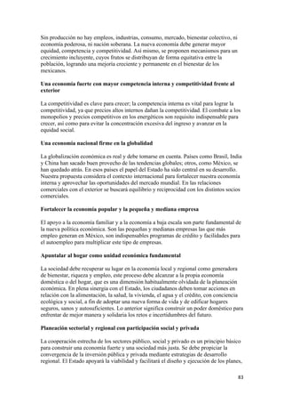Sin producción no hay empleos, industrias, consumo, mercado, bienestar colectivo, ni
economía poderosa, ni nación soberana. La nueva economía debe generar mayor
equidad, competencia y competitividad. Así mismo, se proponen mecanismos para un
crecimiento incluyente, cuyos frutos se distribuyan de forma equitativa entre la
población, logrando una mejoría creciente y permanente en el bienestar de los
mexicanos.

Una economía fuerte con mayor competencia interna y competitividad frente al
exterior

La competitividad es clave para crecer; la competencia interna es vital para lograr la
competitividad, ya que precios altos internos dañan la competitividad. El combate a los
monopolios y precios competitivos en los energéticos son requisito indispensable para
crecer, así como para evitar la concentración excesiva del ingreso y avanzar en la
equidad social.

Una economía nacional firme en la globalidad

La globalización económica es real y debe tomarse en cuenta. Países como Brasil, India
y China han sacado buen provecho de las tendencias globales; otros, como México, se
han quedado atrás. En esos países el papel del Estado ha sido central en su desarrollo.
Nuestra propuesta considera el contexto internacional para fortalecer nuestra economía
interna y aprovechar las oportunidades del mercado mundial. En las relaciones
comerciales con el exterior se buscará equilibrio y reciprocidad con los distintos socios
comerciales.

Fortalecer la economía popular y la pequeña y mediana empresa

El apoyo a la economía familiar y a la economía a baja escala son parte fundamental de
la nueva política económica. Son las pequeñas y medianas empresas las que más
empleo generan en México, son indispensables programas de crédito y facilidades para
el autoempleo para multiplicar este tipo de empresas.

Apuntalar al hogar como unidad económica fundamental

La sociedad debe recuperar su lugar en la economía local y regional como generadora
de bienestar, riqueza y empleo, este proceso debe alcanzar a la propia economía
doméstica o del hogar, que es una dimensión habitualmente olvidada de la planeación
económica. En plena sinergia con el Estado, los ciudadanos deben tomar acciones en
relación con la alimentación, la salud, la vivienda, el agua y el crédito, con conciencia
ecológica y social, a fin de adoptar una nueva forma de vida y de edificar hogares
seguros, sanos y autosuficientes. Lo anterior significa construir un poder doméstico para
enfrentar de mejor manera y solidaria los retos e incertidumbres del futuro.

Planeación sectorial y regional con participación social y privada

La cooperación estrecha de los sectores público, social y privado es un principio básico
para construir una economía fuerte y una sociedad más justa. Se debe propiciar la
convergencia de la inversión pública y privada mediante estrategias de desarrollo
regional. El Estado apoyará la viabilidad y facilitará el diseño y ejecución de los planes,

!                                                                                        )$!
 