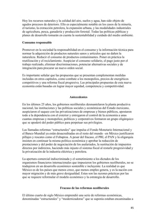 Hoy los recursos naturales y la calidad del aire, suelos y agua, han sido objeto de
agudos procesos de deterioro. Ello es especialmente notable en los casos de la minería,
el turismo, la extracción petrolera, la expansión urbana, y las modalidades industriales
de agricultura, pesca, ganadería y producción forestal. Todas las políticas públicas y
planes de desarrollo tomarán en cuenta la sustentabilidad y cuidado del medio ambiente.

Consumo responsable

Promover en la sociedad la responsabilidad en el consumo y la información técnica para
normar la adquisición de productos naturales sanos y artículos que no dañen la
naturaleza. Reducir el consumo de productos contaminantes. Poner en práctica la
reutilización y el reciclamiento. Auspiciar el consumo solidario, el pago justo por el
trabajo realizado, eliminar discriminaciones, potenciar alternativas sociales y de
integración para procurar un nuevo orden social.

Es importante señalar que las propuestas que se presentan complementan medidas
incluidas en otros capítulos, como combate a los monopolios, precios de energéticos
competitivos y una reforma fiscal progresiva. Las principales propuestas de esta nueva
economía están basadas en lograr mayor equidad, competencia y competitividad.


                                      Antecedentes

En los últimos 25 años, los gobiernos neoliberales desmantelaron la planta productiva
nacional, las instituciones y las políticas sociales y económicas del Estado mexicano,
auspiciaron el saqueo con las privatizaciones de empresas y bienes públicos, apostaron
todo a la dependencia con el exterior y entregaron el control de la economía a unas
cuantas empresas y monopolios; políticos y corporativos formaron un grupo oligárquico
que se apoderó del poder público para perpetuar sus privilegios.

Las llamadas reformas “estructurales” que impulsa el Fondo Monetario Internacional y
el Banco Mundial ya están desacreditadas en el resto del mundo –en México justificaron
pillajes y rescates como el Fobaproa. A pesar del fracaso, el PRI, el PAN y la oligarquía
insisten en continuar la misma política económica y aprobar la reducción de
prestaciones y del poder de negociación de los asalariados, la sustitución de impuestos
directos por indirectos, haciendo más injusto el sistema fiscal al restarle progresividad y
la privatización de la industria eléctrica y petrolera.

La apertura comercial indiscriminada y el sometimiento a los dictados de los
organismos financieros internacionales que impusieron los gobiernos neoliberales, no se
tradujeron en un desarrollo económico sostenible e incluyente. La realidad es que
México es de los países que menos crece, que menos empleo genera, y es la nación con
mayor migración y de más grave desigualdad. Estas son las razones prácticas por las
que se requiere reformular el modelo económico y la estrategia de desarrollo.


                              Fracaso de las reformas neoliberales

El último cuarto de siglo México emprendió una serie de reformas económicas,
denominadas “estructurales” y “modernizadoras” que se suponía estaban encaminadas a

!                                                                                       )&!
 