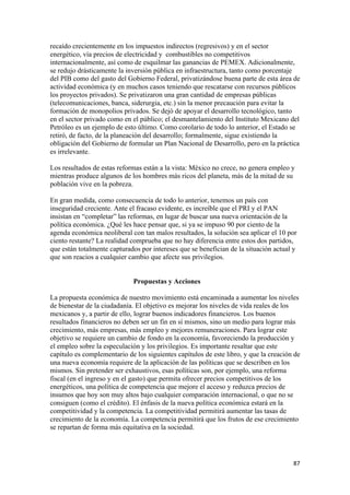 recaído crecientemente en los impuestos indirectos (regresivos) y en el sector
energético, vía precios de electricidad y combustibles no competitivos
internacionalmente, así como de esquilmar las ganancias de PEMEX. Adicionalmente,
se redujo drásticamente la inversión pública en infraestructura, tanto como porcentaje
del PIB como del gasto del Gobierno Federal, privatizándose buena parte de esta área de
actividad económica (y en muchos casos teniendo que rescatarse con recursos públicos
los proyectos privados). Se privatizaron una gran cantidad de empresas públicas
(telecomunicaciones, banca, siderurgia, etc.) sin la menor precaución para evitar la
formación de monopolios privados. Se dejó de apoyar el desarrollo tecnológico, tanto
en el sector privado como en el público; el desmantelamiento del Instituto Mexicano del
Petróleo es un ejemplo de esto último. Como corolario de todo lo anterior, el Estado se
retiró, de facto, de la planeación del desarrollo; formalmente, sigue existiendo la
obligación del Gobierno de formular un Plan Nacional de Desarrollo, pero en la práctica
es irrelevante.

Los resultados de estas reformas están a la vista: México no crece, no genera empleo y
mientras produce algunos de los hombres más ricos del planeta, más de la mitad de su
población vive en la pobreza.

En gran medida, como consecuencia de todo lo anterior, tenemos un país con
inseguridad creciente. Ante el fracaso evidente, es increíble que el PRI y el PAN
insistan en “completar” las reformas, en lugar de buscar una nueva orientación de la
política económica. ¿Qué les hace pensar que, si ya se impuso 90 por ciento de la
agenda económica neoliberal con tan malos resultados, la solución sea aplicar el 10 por
ciento restante? La realidad comprueba que no hay diferencia entre estos dos partidos,
que están totalmente capturados por intereses que se benefician de la situación actual y
que son reacios a cualquier cambio que afecte sus privilegios.


                             Propuestas y Acciones

La propuesta económica de nuestro movimiento está encaminada a aumentar los niveles
de bienestar de la ciudadanía. El objetivo es mejorar los niveles de vida reales de los
mexicanos y, a partir de ello, lograr buenos indicadores financieros. Los buenos
resultados financieros no deben ser un fin en sí mismos, sino un medio para lograr más
crecimiento, más empresas, más empleo y mejores remuneraciones. Para lograr este
objetivo se requiere un cambio de fondo en la economía, favoreciendo la producción y
el empleo sobre la especulación y los privilegios. Es importante resaltar que este
capítulo es complementario de los siguientes capítulos de este libro, y que la creación de
una nueva economía requiere de la aplicación de las políticas que se describen en los
mismos. Sin pretender ser exhaustivos, esas políticas son, por ejemplo, una reforma
fiscal (en el ingreso y en el gasto) que permita ofrecer precios competitivos de los
energéticos, una política de competencia que mejore el acceso y reduzca precios de
insumos que hoy son muy altos bajo cualquier comparación internacional, o que no se
consiguen (como el crédito). El énfasis de la nueva política económica estará en la
competitividad y la competencia. La competitividad permitirá aumentar las tasas de
crecimiento de la economía. La competencia permitirá que los frutos de ese crecimiento
se repartan de forma más equitativa en la sociedad.




!                                                                                      )(!
 