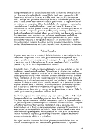 Es importante señalar que las condiciones nacionales y del entorno internacional son
muy diferentes a las de las décadas en que México logró crecer y desarrollarse. El
fenómeno de la globalización es real y se debe tomar en cuenta. Hay países como
Brasil, India y China que han sacado buen provecho de las tendencias globales; otros,
como México, no han sabido adaptarse y se han quedado atrás. Es importante señalar,
sin embargo, que países como China, Brasil, la India o los países europeos, nunca han
renunciado a que el papel del Estado sea central en el desarrollo. Sus métodos e
instrumentos son distintos, pero en términos generales, han entendido que el Estado no
puede suplantar al empresario, pero sí lo puede ayudar y orientar, poniendo reglas y
dando señales claras sobre qué actividades son importantes para el desarrollo nacional.
En esas naciones nunca asumieron, para su fortuna, las palabras de aquel célebre
secretario de economía mexicano que repitió el dogma neoliberal de que “la mejor
política industrial es que no haya política industrial”. En la formulación de nuestra
propuesta tomamos en cuenta el contexto nacional e internacional, así como políticas
que han sido exitosas tanto en México en el pasado, como en otros países actualmente.


                                  Política Financiera

El primer punto a abordar es la ausencia de financiamiento a la actividad productiva, en
condiciones competitivas. Esto es cierto, particularmente en los segmentos de la
pequeña y mediana empresa, que generan la mayor parte del empleo en el país. Es
evidente que, a partir de la implantación del actual modelo económico, la actividad
productiva dejó de ser prioridad para el sistema financiero.

Los grandes bancos privados mexicanos, el día de hoy, son muy rentables, con base en
condiciones esencialmente oligopólicas. Aunque tienen la estructura para canalizar
crédito a la actividad productiva, no tienen los incentivos. Otorgan crédito al consumo
con márgenes muy altos y cobran comisiones altísimas; no tienen necesidad de tomar
riesgos financiando a la actividad productiva para ser los más rentables del mundo. Si
recordamos que la principal razón que se esgrimió para justificar el rescate de la banca
mediante el Fobaproa fue que un país sin crédito no podía crecer, esta situación no es
aceptable. Por otra parte, la Banca de Desarrollo desmanteló totalmente su capacidad
para colocar crédito en forma directa (primer piso) y pedirle que otorgue crédito
inmediatamente, en forma masiva, seguramente traería problemas graves en calidad de
crédito que terminarían generando un problema fiscal.

La solución propuesta tiene tres vertientes. La primera sería que la Banca de Desarrollo
fuera desarrollando una capacidad de prestar en forma directa. El enfoque principal
debería ser a proyectos nuevos, en industrias nuevas en el país o de larga maduración; o
sea, proyectos para los que la banca privada claramente carece de vocación. La segunda
vertiente sería estimular la creación de más bancos locales y regionales, más
comprometidos con el desarrollo de sus comunidades, así como el fortalecimiento de los
ya existentes. La participación de la Comisión Federal de Competencia en este tema
sería fundamental para lograr una desconcentración del sector. Estas dos vertientes
tendrían resultados a largo plazo, pero serían por sí mismas incapaces de canalizar
grandes cantidades de crédito en el corto plazo.

Para lograr canalizar el volumen de créditos que se necesitan en el corto plazo, se
requiere de la participación de la banca privada, que es la que tiene la capacidad

!                                                                                      ))!
 