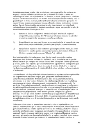 instalada para otorgar crédito y dar seguimiento a su recuperación. Sin embargo, se
requiere crear un verdadero mercado en que la demanda de crédito existente sea
atendida por la banca. Se requiere sacar a la banca de su actual complacencia, donde no
necesita satisfacer la demanda de sus clientes para ser extremadamente rentable. Esto se
puede lograr, en forma indirecta, reduciendo el nivel de las comisiones que cobra por
sus servicios a niveles comparables a los que cobran las mismas instituciones en otros
países. De esta forma, tendrían que colocar crédito para mantener su rentabilidad.
Adicionalmente, se propondría el siguiente método para lograr aumentar los niveles de
financiamiento a la actividad productiva:

1)     Se haría un análisis comparativo internacional para determinar, en países
       comparables, qué porcentaje del PIB canaliza la banca a financiar la actividad
       productiva; en particular a empresas pequeñas y medianas.

2)     Se establecería una meta para llegar a un porcentaje similar al promedio de esos
       países en un plazo determinado (diez años, por ejemplo), con metas anuales.

3)     Se acordarían incentivos para los bancos que cumplan con las metas, así como
       desincentivos para los que no cumplan (por ejemplo, depositar en el Banco de
       México, a tasa de interés cero, sus “faltantes” de crédito).

Los bancos tendrían libertad absoluta para fijar las condiciones de los créditos
(garantías, tasas de interés, etcétera). La diferencia con la situación actual es que los
bancos tendrían que competir por colocar crédito entre los mejores clientes potenciales
y no sólo, como hoy, esperar a que les soliciten crédito y poner todos los requisitos que
quieran, porque, en el fondo, no tienen necesidad de prestar. El objetivo es crear un
verdadero mercado competitivo de crédito, dónde la oferta satisfaga en forma creciente
a la demanda.

Adicionalmente a la disponibilidad de financiamiento, se requiere que la competitividad
de los productores mexicanos mejore, para que puedan enfrentar con éxito la
competencia de productores de terceros países. Sólo así se generarán empleos y
crecimiento en el país. Ciertos elementos clave de la competitividad son resultado de
acciones que se tratarán más extensamente en otros puntos de este documento. En
particular, los productores nacionales requieren insumos competitivos, lo cual requiere
de políticas públicas firmes para enfrentar las prácticas monopólicas y oligopólicas en
diversos sectores, que son un lastre para la competitividad; se requieren precios de los
energéticos que proporciona el sector público que sean competitivos (iguales o
menores) con los que tienen nuestros competidores y se requiere un tipo de cambio que
permita que la participación de mercado de los productores nacionales, tanto en el
mercado interno como en el de exportación aumente y no que disminuya, como sucede
actualmente.

Sobre este último punto es necesario un comentario sobre el papel del Banco de
México. Es indiscutible que el banco central requiere de autonomía; entre otras razones,
para tener credibilidad ante los agentes económicos. Sin embargo, el objetivo único de
controlar la inflación parece inadecuado en vista de los retos que enfrenta la economía
nacional. Nuestra propuesta incluiría un cambio en el objetivo del Banco de México,
para que, adicionalmente al control de la inflación, se incluya contribuir al crecimiento
sostenido. Esto no hace más que reconocer la importancia del banco central en la

!                                                                                       )*!
 