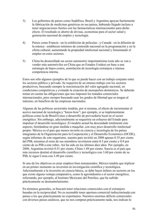 3)     Los gobiernos de países como Sudáfrica, Brasil y Argentina apoyan fuertemente
       la fabricación de medicinas genéricas en sus países, habiendo llegado incluso a
       tener negociaciones fuertes con las farmacéuticas internacionales para dicho
       efecto. El resultado es ahorro de divisas, economías para el sector salud y
       generación nacional de empleo y tecnología.

4)     Países como Francia –en la exhibición de películas– y Canadá –en la difusión de
       la música– establecen mínimos de contenido nacional en la programación y en la
       oferta cultural, aumentando la propiedad intelectual nacional y fomentando el
       empleo en estos sectores.

5)     China ha desarrollado un sector automotriz importantísimo (este año se van a
       vender más automóviles en China que en Estados Unidos) en base a una
       estrategia de bajos costos, asimilación de tecnología extranjera e intensa
       competencia interna.

Estos son sólo algunos ejemplos de lo que se puede hacer con un trabajo conjunto entre
los sectores público y privado. Se requerirá de un intenso trabajo con los sectores
productivos, buscando siempre la maximización del valor agregado nacional, en
condiciones competitivas y evitando la creación de monopolios domésticos. Se deberán
tomar en cuenta las obligaciones que nos imponen los tratados comerciales
internacionales, pero siempre buscando usar los grados de libertad que se tengan al
máximo, en beneficio de las empresas nacionales.

Algunas de las políticas sectoriales tendrán, por sí mismas, el efecto de incrementar el
acervo nacional de tecnología y “know-how”; por ejemplo, si se implementaran
políticas como la de Brasil/Linux o desarrollo de proveeduría local en el sector
energético. Sin embargo, adicionalmente se requeriría un esfuerzo del Estado para
impulsar el desarrollo tecnológico. El modelo actual ha descuidado totalmente este
aspecto, limitándose en gran medida a maquilar, con muy poco desarrollo intelectual
propio. México es el país que menos invierte en ciencia y tecnología de los países
integrantes de la Organización para la Cooperación y el Desarrollo Económico (OCDE),
según informes de este organismo, nuestro país invirtió en 2008 apenas 0.35 por ciento
del PIB, mientras el resto de sus miembros invirtieron entre 0.5 por ciento y 0.9 por
ciento de su PIB a este rubro. Así ha sido en los últimos diez años. Por ejemplo, en
2008, Argentina invirtió 0.51 por ciento, China 1.49 por ciento. Suecia es el país que
más recursos destinó al desarrollo científico y tecnológico con 3.60 por ciento de su
PIB, le sigue Corea con 3.49 por ciento.

Si uno de los objetivos es crear empleos bien remunerados, México tendría que triplicar
en un primer momento su inversión en investigación científica y tecnológica.
Adicionalmente a la inversión en ciencia básica, se debe hacer énfasis en sectores en los
que existe alguna ventaja comparativa, como la agroindustria o el sector energético,
reforzando, por ejemplo, al Instituto Mexicano del Petróleo, que ha sufrido
prácticamente su desmantelamiento.

En términos generales, se buscará tener relaciones comerciales con el extranjero
basadas en la reciprocidad. No es razonable tener apertura comercial indiscriminada con
países a los que prácticamente no exportamos. Nuestros enormes déficits comerciales
con diversos países asiáticos, que no nos compran prácticamente nada, nos indican lo

!                                                                                      *"!
 