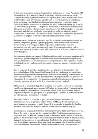 Así mismo, tendrá como sustento, los principios incluidos en la Ley de Planeación: “El
fortalecimiento de la soberanía, la independencia y autodeterminación nacionales…”.
“La preservación y el perfeccionamiento del régimen democrático, republicano, federal
y representativo que la Constitución establece; y la consolidación de la democracia
como sistema de vida, fundado en el constante mejoramiento económico, social y
cultural del pueblo, impulsando su participación activa en la planeación y ejecución de
las actividades del gobierno”. “La igualdad de derechos, la atención de las necesidades
básicas de la población y la mejoría, en todos los aspectos, de la calidad de la vida, para
lograr una sociedad más igualitaria, garantizando un ambiente adecuado para el
desarrollo de la población”. “El equilibrio de los factores de la producción, que proteja
y promueva el empleo; en un marco de estabilidad económica y social”.

También nuestra planeación promoverá que “las organizaciones representativas de los
obreros, campesinos, pueblos y grupos populares; de las instituciones académicas,
profesionales y de investigación de los organismos empresariales; y de otras
agrupaciones sociales, participarán como órganos de consulta permanente en los
aspectos de la planeación democrática relacionados con su actividad a través de foros de
consulta popular…”.

Es importante señalar que, además de la planeación sectorial, se requiere una planeación
regional, ya que existen grandes diferencias entre las diversas regiones del país y son
muy diferentes tanto sus potenciales como sus requerimientos. Para lograr este objetivo
se trabajará con los estados y municipios, aprovechando los recursos existentes en los
mismos.

Con el propósito de dar pleno cumplimiento a los anteriores ordenamientos, y de
aprovechar la labor de los Comités de Planeación de los estados y de los municipios,
habremos de proponer al Poder Legislativo, la actualización a la Ley de Planeación, así
como un Reglamento a la misma. Tal reglamento servirá para ordenar los ejercicios de
planeación, de programación y presupuestarios, actualmente dispersos y desconectados
entre sí y garantizará la aplicación de la planeación regional en el país.

El fracaso de la actual falta de política industrial es evidente: México, si se excluye el
petróleo, no ha generado exportaciones NETAS en los últimos años. El aumento de las
exportaciones ha correspondido a un aumento similar de las importaciones; es decir,
requerimos importar una gran parte de lo que se exporta –nuestras exportaciones tienen
un valor agregado nacional muy reducido.

Ésta, entre otras, es la razón por la que, a pesar del gran crecimiento de las
exportaciones, no se ha generado empleo formal en México. No obstante que las
exportaciones se generan en el sector formal de la economía, la recaudación fiscal no
aumenta, ya que el valor agregado nacional de esas exportaciones es muy bajo.

Como se puede apreciar, la historia de éxito del crecimiento de las exportaciones es una
falacia. La razón es que no son las exportaciones BRUTAS las que generan empleo e
impuestos, sino las NETAS. Como resultado de la falta de política industrial, no se ha
generado desarrollo tecnológico nacional ni empleo bien remunerado. A diferencia de lo
que pasó, por ejemplo, en la Unión Europea, donde la brecha salarial entre los países
más desarrollados (Alemania, Francia) y los de menor desarrollo (España) se redujo
considerablemente, en el caso de México, la brecha salarial con Estados Unidos ha

!                                                                                        *$!
 