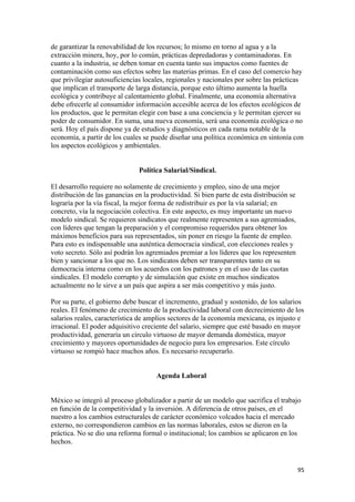 de garantizar la renovabilidad de los recursos; lo mismo en torno al agua y a la
extracción minera, hoy, por lo común, prácticas depredadoras y contaminadoras. En
cuanto a la industria, se deben tomar en cuenta tanto sus impactos como fuentes de
contaminación como sus efectos sobre las materias primas. En el caso del comercio hay
que privilegiar autosuficiencias locales, regionales y nacionales por sobre las prácticas
que implican el transporte de larga distancia, porque esto último aumenta la huella
ecológica y contribuye al calentamiento global. Finalmente, una economía alternativa
debe ofrecerle al consumidor información accesible acerca de los efectos ecológicos de
los productos, que le permitan elegir con base a una conciencia y le permitan ejercer su
poder de consumidor. En suma, una nueva economía, será una economía ecológica o no
será. Hoy el país dispone ya de estudios y diagnósticos en cada rama notable de la
economía, a partir de los cuales se puede diseñar una política económica en sintonía con
los aspectos ecológicos y ambientales.


                               Política Salarial/Sindical.

El desarrollo requiere no solamente de crecimiento y empleo, sino de una mejor
distribución de las ganancias en la productividad. Si bien parte de esta distribución se
lograría por la vía fiscal, la mejor forma de redistribuir es por la vía salarial; en
concreto, vía la negociación colectiva. En este aspecto, es muy importante un nuevo
modelo sindical. Se requieren sindicatos que realmente representen a sus agremiados,
con líderes que tengan la preparación y el compromiso requeridos para obtener los
máximos beneficios para sus representados, sin poner en riesgo la fuente de empleo.
Para esto es indispensable una auténtica democracia sindical, con elecciones reales y
voto secreto. Sólo así podrán los agremiados premiar a los líderes que los representen
bien y sancionar a los que no. Los sindicatos deben ser transparentes tanto en su
democracia interna como en los acuerdos con los patrones y en el uso de las cuotas
sindicales. El modelo corrupto y de simulación que existe en muchos sindicatos
actualmente no le sirve a un país que aspira a ser más competitivo y más justo.

Por su parte, el gobierno debe buscar el incremento, gradual y sostenido, de los salarios
reales. El fenómeno de crecimiento de la productividad laboral con decrecimiento de los
salarios reales, característica de amplios sectores de la economía mexicana, es injusto e
irracional. El poder adquisitivo creciente del salario, siempre que esté basado en mayor
productividad, generaría un círculo virtuoso de mayor demanda doméstica, mayor
crecimiento y mayores oportunidades de negocio para los empresarios. Este círculo
virtuoso se rompió hace muchos años. Es necesario recuperarlo.


                                     Agenda Laboral


México se integró al proceso globalizador a partir de un modelo que sacrifica el trabajo
en función de la competitividad y la inversión. A diferencia de otros países, en el
nuestro a los cambios estructurales de carácter económico volcados hacia el mercado
externo, no correspondieron cambios en las normas laborales, estos se dieron en la
práctica. No se dio una reforma formal o institucional; los cambios se aplicaron en los
hechos.


!                                                                                          *&!
 
