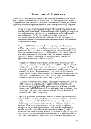 Problemas y retos actuales del mundo laboral

A pesar del evidente fracaso del modelo exportador-maquilador impuesto en nuestro
país, a la fecha no se ven signos de rectificación. Los cambios políticos no trajeron
consigo solución a los problemas existentes en el mundo social y laboral, al contrario,
después de nueve años de gobiernos panistas, éstos se han profundizado y ampliado.

    1. Existe un proceso creciente de precarización del empleo formal, caracterizado
       por el crecimiento del empleo fundamentalmente en los llamados micronegocios
       o pequeñas empresas, que tienen por su situación más posibilidad de evadir
       normas laborales y fiscales, así como la proliferación de formas de
       subcontratación o triangulación de las relaciones laborales que abonan a la
       inestabilidad laboral y al incumplimiento de normas laborales, incidiendo en la
       desprotección del trabajo.

         En el año 2009, el 76.5 por ciento de los trabajadores, sin incluir sectores
         público y agropecuario, se ocupaban en micronegocios y pequeñas empresas;
         poco menos del 30 por ciento en micronegocios sin establecimiento. El 47 por
         ciento de nuevos empleos entre l995 y 2009 se ubicó en los micronegocios. En
         este sector las ramas más vulnerables son la construcción, los jornaleros
         agrícolas, el trabajo a domicilio y una buena parte del sector servicios
         (gasolineras, restaurantes, comercio, etcétera.)

     ·    Crece la subcontratación, terciarización o el fenómeno denominado como
          outsourcing y con ello, la inestabilidad laboral. En 2008, 61.4 por ciento de los
          trabajadores remunerados tenían cinco años o menos de antigüedad, 30 por
          ciento sólo un año. En ese año, las tasas de rotación anual en puestos de trabajo
          era de 33 por ciento y de trabajadores un 70 por ciento. En 2004 había un
          millón 400 mil personas subcontratadas. Estos fenómenos hacen al trabajo más
          vulnerable y provocan la degradación creciente de condiciones laborales así
          como una dificultad estructural para acceder a la jubilación.

     ·    El proceso de precarización del empleo formal significó, para el año 2000, que
          el 61 por ciento de los trabajadores ocupados no recibieron prestaciones
          laborales de ley, como la seguridad social, vacaciones, aguinaldo o pago de
          tiempo extra. En 1992 el número de horas dedicadas a la capacitación era siete
          veces mayor, así como cuatro veces más los sindicalizados. Asimismo, la
          productividad era 30 por ciento mayor.

    2. A pesar de que nuestro país fue de los primeros en adoptar leyes laborales que
       arropan derechos colectivos, hoy tenemos una tasa de sindicalización por debajo
       del 10 por ciento de la Población Económicamente Activa (PEA), y los
       sindicatos en su inmensa mayoría, son corruptos y están subordinados a los
       patrones. Ello provoca la inexistencia de contratos colectivos legítimos,
       producto de una negociación transparente y horizontal. En las últimas dos
       décadas han proliferado los llamados contratos de protección firmados a
       espaldas de los trabajadores entre organizaciones simuladas y los empresarios, lo
       que incide en el escaso número de huelgas en el país: si en 1993 fueron l55, en
       2007 sólo 27 movimientos a nivel federal. Esto es resultado de que en 95 por

!                                                                                         *(!
 