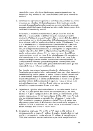 ciento de los centros laborales se han impuesto organizaciones ajenas a los
       trabajadores. Hoy sólo uno de cada cien trabajadores, participa en un sindicato
       auténtico.

    3. La falta de una representación genuina de los trabajadores, aunada a una política
       económica que subordina el trabajo a la captación de inversión, así como la
       existencia de una política laboral corporativa y pro-empresarial, han provocado
       una caída salarial histórica en el país, que nos coloca en los últimos lugares de la
       escala a nivel continental y mundial.

       Por ejemplo, la brecha salarial entre México, EU y Canadá (los países del
       TLCAN), se ha ensanchado: en 2004 un trabajador manufacturero en EU
       percibía 23.17 dólares la hora, en Canadá 21.42 y en México 2.50. Para 2008, el
       salario mínimo (sm) en México equivalía a 4.67 dólares por una jornada de ocho
       horas, mientras en EU por una hora de trabajo se pagaba 5.50 dólares en Texas y
       7.50 en San Francisco. El salario mínimo mexicano ha caído un 75 por ciento
       desde l982, y equivalía en 2006 a 0.8 por ciento de la línea de pobreza. En 15
       años, en las negociaciones contractuales, el salario perdió casi 23 por ciento de
       su poder adquisitivo. Para 2009, un 14 por ciento de la población ocupada
       ganaba hasta un salario mínimo, el 24 por ciento entre uno y dos; el 28 por
       ciento entre dos y tres; 66 por ciento de los trabajadores percibía menos de tres
       salarios mínimos y 86 por ciento menos de cinco. Sólo 20 por ciento de los
       trabajadores ocupados se encontraban dentro de la norma constitucional. Es
       claro que el valor del trabajo que dejaron de percibir los trabajadores como
       ingreso, se trasladó a las manos de los grandes millonarios mexicanos que han
       engrosado la lista de Forbes en los últimos años.

       Esta situación ha provocado la desnaturalización del salario mínimo. La
       Constitución garantiza el derecho a un ingreso suficiente para cubrir necesidades
       en lo individual y familiar, pero no se respeta. El salario mínimo constitucional
       es un instrumento de política económica que fortalece el mercado interno y el
       crecimiento económico, y es además una herramienta de política social que debe
       garantizar mínimos de bienestar para todo aquél que vive de su trabajo; su no
       aplicación ha provocado el deterioro de vida brutal que han sufrido los
       trabajadores mexicanos en estos últimos treinta años.

    4. La pérdida de capacidad adquisitiva del salario en estos años ha sido drástica.
       De 1995 a 2006 los precios de la canasta básica subieron un 551 por ciento,
       pasando de 31 pesos a 202 pesos diarios. En cambio, el salario mínimo apenas
       aumentó en este período 218 por ciento, al pasar de 15.2 a 48.6 pesos. Por cada
       peso que costaba contratar a un trabajador, hoy sólo cuesta 61 centavos. En
       2007, un trabajador con salario mínimo necesitaba l72 horas de trabajo para
       adquirir una canasta básica de 42 alimentos, sin contar vivienda, transporte ni
       servicios. En 2008, se incrementó a l83 horas: esto es, se necesitaban 23 días de
       8 horas de trabajo para adquirir la canasta básica.

    5. En relación al empleo, de 1993 al 2005 la PEA creció en 10.2 millones de
       personas, pero sólo se crearon 3.4 millones de empleos formales. Esto provocó
       no sólo el crecimiento del empleo informal (21 millones de trabajadores en el
       2008), sino también un proceso creciente de migración de trabajadores hacia

!                                                                                        *)!
 