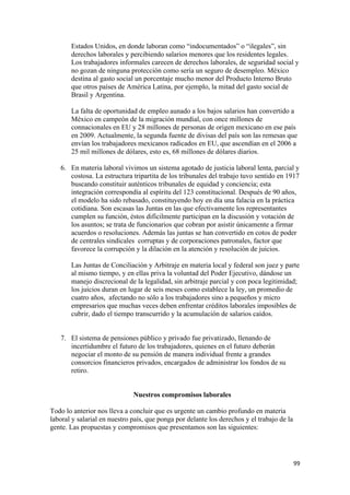 Estados Unidos, en donde laboran como “indocumentados” o “ilegales”, sin
       derechos laborales y percibiendo salarios menores que los residentes legales.
       Los trabajadores informales carecen de derechos laborales, de seguridad social y
       no gozan de ninguna protección como sería un seguro de desempleo. México
       destina al gasto social un porcentaje mucho menor del Producto Interno Bruto
       que otros países de América Latina, por ejemplo, la mitad del gasto social de
       Brasil y Argentina.

       La falta de oportunidad de empleo aunado a los bajos salarios han convertido a
       México en campeón de la migración mundial, con once millones de
       connacionales en EU y 28 millones de personas de origen mexicano en ese país
       en 2009. Actualmente, la segunda fuente de divisas del país son las remesas que
       envían los trabajadores mexicanos radicados en EU, que ascendían en el 2006 a
       25 mil millones de dólares, esto es, 68 millones de dólares diarios.

    6. En materia laboral vivimos un sistema agotado de justicia laboral lenta, parcial y
       costosa. La estructura tripartita de los tribunales del trabajo tuvo sentido en 1917
       buscando constituir auténticos tribunales de equidad y conciencia; esta
       integración correspondía al espíritu del 123 constitucional. Después de 90 años,
       el modelo ha sido rebasado, constituyendo hoy en día una falacia en la práctica
       cotidiana. Son escasas las Juntas en las que efectivamente los representantes
       cumplen su función, éstos difícilmente participan en la discusión y votación de
       los asuntos; se trata de funcionarios que cobran por asistir únicamente a firmar
       acuerdos o resoluciones. Además las juntas se han convertido en cotos de poder
       de centrales sindicales corruptas y de corporaciones patronales, factor que
       favorece la corrupción y la dilación en la atención y resolución de juicios.

       Las Juntas de Conciliación y Arbitraje en materia local y federal son juez y parte
       al mismo tiempo, y en ellas priva la voluntad del Poder Ejecutivo, dándose un
       manejo discrecional de la legalidad, sin arbitraje parcial y con poca legitimidad;
       los juicios duran en lugar de seis meses como establece la ley, un promedio de
       cuatro años, afectando no sólo a los trabajadores sino a pequeños y micro
       empresarios que muchas veces deben enfrentar créditos laborales imposibles de
       cubrir, dado el tiempo transcurrido y la acumulación de salarios caídos.


    7. El sistema de pensiones público y privado fue privatizado, llenando de
       incertidumbre el futuro de los trabajadores, quienes en el futuro deberán
       negociar el monto de su pensión de manera individual frente a grandes
       consorcios financieros privados, encargados de administrar los fondos de su
       retiro.


                              Nuestros compromisos laborales

Todo lo anterior nos lleva a concluir que es urgente un cambio profundo en materia
laboral y salarial en nuestro país, que ponga por delante los derechos y el trabajo de la
gente. Las propuestas y compromisos que presentamos son las siguientes:




!                                                                                           **!
 