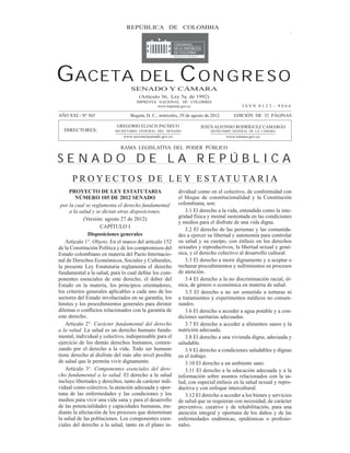 GACETA DEL CONGRESO 565         REPÚBLICA29DEagosto de 2012
                                   Miércoles, de COLOMBIA                                                Página 1




GACETA DEL C O N G R E S O        SENADO Y CÁMARA
                                       (Artículo 36, Ley 5a. de 1992)
                                      IMPRENTA NACIONAL DE COLOMBIA
                                              www.imprenta.gov.co                          ISSN 0123 - 9066

AÑO XXI - Nº 565                  Bogotá, D. C., miércoles, 29 de agosto de 2012       EDICIÓN DE 32 PÁGINAS

                           GREGORIO ELJACH PACHECO                     JESÚS ALFONSO RODRÍGUEZ CAMARGO
  DIRECTORES:              SECRETARIO GENERAL DEL SENADO                    SECRETARIO GENERAL DE LA CÁMARA
                               www.secretariasenado.gov.co                         www.camara.gov.co


                             RAMA LEGISLATIVA DEL PODER PÚBLICO

SENADO DE LA REPÚBLICA
      P R O Y E C T O S D E L E Y E S T AT U T A R I A
     PROYECTO DE LEY ESTATUTARIA                             dividual como en el colectivo, de conformidad con
         NÚMERO 105 DE 2012 SENADO                           el bloque de constitucionalidad y la Constitución
 por la cual se reglamenta el derecho fundamental            colombiana, son:
      a la salud y se dictan otras disposiciones.                3.1 El derecho a la vida, entendido como la inte-
             (Versión: agosto 27 de 2012)                    gridad física y mental sustentada en las condiciones
                                                             y medios para el disfrute de una vida digna.
                     CAPÍTULO I
                                                                 3.2 El derecho de las personas y las comunida-
               Disposiciones generales                       des a ejercer su libertad y autonomía para controlar
   Artículo 1°. Objeto. En el marco del artículo 152         su salud y su cuerpo, con énfasis en los derechos
de la Constitución Política y de los compromisos del         sexuales y reproductivos, la libertad sexual y gené-
Estado colombiano en materia del Pacto Internacio-           sica, y el derecho colectivo al desarrollo cultural.
nal de Derechos Económicos, Sociales y Culturales,               3.3 El derecho a morir dignamente y a aceptar o
la presente Ley Estatutaria reglamenta el derecho            rechazar procedimientos y sufrimientos en procesos
                                                   -         de atención.
ponentes esenciales de este derecho, el deber del                3.4 El derecho a la no discriminación racial, ét-
Estado en la materia, los principios orientadores,           nica, de género o económica en materia de salud.
los criterios generales aplicables a cada uno de los             3.5 El derecho a no ser sometido a torturas ni
sectores del Estado involucrados en su garantía, los         a tratamientos y experimentos médicos no consen-
límites y los procedimientos generales para dirimir          suados.
                                                                 3.6 El derecho a acceder a agua potable y a con-
este derecho.                                                diciones sanitarias adecuadas.
    Artículo 2°. Carácter fundamental del derecho                3.7 El derecho a acceder a alimentos sanos y la
a la salud. La salud es un derecho humano funda-             nutrición adecuada.
mental, individual y colectivo, indispensable para el            3.8 El derecho a una vivienda digna, adecuada y
ejercicio de los demás derechos humanos, comen-              saludable.
zando por el derecho a la vida. Todo ser humano                  3.9 El derecho a condiciones saludables y dignas
tiene derecho al disfrute del más alto nivel posible         en el trabajo.
de salud que le permita vivir dignamente.                        3.10 El derecho a un ambiente sano.
    Artículo 3°. Componentes esenciales del dere-                3.11 El derecho a la educación adecuada y a la
cho fundamental a la salud. El derecho a la salud            información sobre asuntos relacionados con la sa-
incluye libertades y derechos, tanto de carácter indi-       lud, con especial énfasis en la salud sexual y repro-
vidual como colectivo, la atención adecuada y opor-          ductiva y con enfoque intercultural.
tuna de las enfermedades y las condiciones y los                 3.12 El derecho a acceder a los bienes y servicios
medios para vivir una vida sana y para el desarrollo         de salud que se requieran con necesidad, de carácter
de las potencialidades y capacidades humanas, me-            preventivo, curativo y de rehabilitación, para una
diante la afectación de los procesos que determinan          atención integral y oportuna de los daños y de las
la salud de las poblaciones. Los componentes esen-           enfermedades endémicas, epidémicas o profesio-
ciales del derecho a la salud, tanto en el plano in-         nales.
 