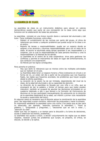 Hagamos las paces
LA ASAMBLEA DE CLASE.
La asamblea de clase es un instrumento didáctico para educar en valores
democráticos puesto que parte de una concepción de la clase como algo que
funciona con la colaboración de todas las personas.
La asamblea consiste en una breve reunión diaria o semanal del alumnado y del
tutor. Tiene múltiples funciones, entre ellas:
- Debatir el cumplimiento de las normas por parte del grupo, el clima de
relaciones que existe y cualquier problema que pueda surgir en la clase o en
el centro.
- Reparto de tareas y responsabilidades: puede ser un espacio donde se
asignen a los alumnos y alumnas responsabilidades para con el resto de la
clase. Al asumir el alumnado estas tareas aprenden a ser responsables y a
cooperar, con lo cual la responsabilidad de cada persona favorece y crea la
responsabilidad y la libertad de los demás.
- La asamblea es el centro de la vida cooperativa: sirve para gestionar los
conflictos y permite el intercambio de ideas en lugar del enfrentamiento, lo
que conduce a la cooperación.
- Se felicita por los logros conseguidos.
Para ponerla en práctica:
- Hay que darle la relevancia que se merece entre las múltiples actividades
que se realizan en el aula.
- La Asamblea debe tener un espacio horario y físico (colocarse en círculo o en
forma de U), un orden del día a partir de los proyectos que nos hayamos
fijado, las reglas que hayamos acordado, los problemas que hayan surgido
desde la última asamblea...
- La duración de la sesión ha de ser limitada, dependiendo del nivel de la
clase, de la edad del alumnado y de su capacidad de atención.
- La dirección de la asamblea es llevada por una niña o un niño, que se
encargará de dar la palabra y limitar el tiempo para que todos puedan
intervenir, también se ocupará de apuntar las decisiones principales en un
cuaderno dedicado a ello y que llevará a la Comisión de Convivencia de
Alumnos en la que participará mensualmente (la autonomía en la dirección
de la asamblea dependerá de la edad; así infantil y primer ciclo necesitarán
la ayuda y supervisión del tutor).
En algunos casos es necesario que el docente apoye la coordinación de la asamblea
para: dar seguridad a quien coordina, reformular las propuestas y hacer la síntesis.
Es importante establecer la asamblea como una rutina y los pasos que se dan para
su desarrollo, por ejemplo, “atención comienza la asamblea...”, “tiene la
palabra...”, “propuestas y preguntas...”, “decisiones que se van a votar...”,
“atención se vota”…
Saber que hay un espacio y un tiempo para la discusión y la toma de decisiones,
ayuda a relativizar los hechos, problemas...
La asamblea nos ayuda a crecer, a decidir conjuntamente las reglas que se deben
respetar, resolver juntos los problemas que surjan, se propone, se critica, se
discute, se decide y se aplica.

 