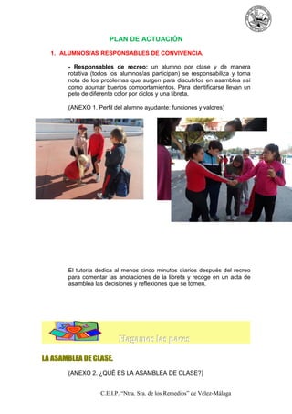 PLAN DE ACTUACIÓN
1. ALUMNOS/AS RESPONSABLES DE CONVIVENCIA.
- Responsables de recreo: un alumno por clase y de manera
rotativa (todos los alumnos/as participan) se responsabiliza y toma
nota de los problemas que surgen para discutirlos en asamblea así
como apuntar buenos comportamientos. Para identificarse llevan un
peto de diferente color por ciclos y una libreta.
(ANEXO 1. Perfil del alumno ayudante: funciones y valores)

El tutor/a dedica al menos cinco minutos diarios después del recreo
para comentar las anotaciones de la libreta y recoge en un acta de
asamblea las decisiones y reflexiones que se tomen.

Hagamos las paces
LA ASAMBLEA DE CLASE.
(ANEXO 2. ¿QUÉ ES LA ASAMBLEA DE CLASE?)

C.E.I.P. “Ntra. Sra. de los Remedios” de Vélez-Málaga

 