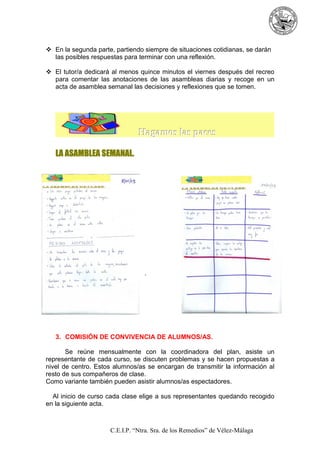 En la segunda parte, partiendo siempre de situaciones cotidianas, se darán
las posibles respuestas para terminar con una reflexión.
El tutor/a dedicará al menos quince minutos el viernes después del recreo
para comentar las anotaciones de las asambleas diarias y recoge en un
acta de asamblea semanal las decisiones y reflexiones que se tomen.

Hagamos las paces
LA ASAMBLEA SEMANAL.

`

3. COMISIÓN DE CONVIVENCIA DE ALUMNOS/AS.
Se reúne mensualmente con la coordinadora del plan, asiste un
representante de cada curso, se discuten problemas y se hacen propuestas a
nivel de centro. Estos alumnos/as se encargan de transmitir la información al
resto de sus compañeros de clase.
Como variante también pueden asistir alumnos/as espectadores.
Al inicio de curso cada clase elige a sus representantes quedando recogido
en la siguiente acta.

C.E.I.P. “Ntra. Sra. de los Remedios” de Vélez-Málaga

 