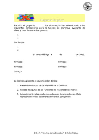 Hagamos las paces
Reunido el grupo de
, los alumnos/as han seleccionado a los
siguientes compañeros para la función de alumno/a ayudante de
clase y para la asamblea general.
1.
2.
Suplentes:
1.
2.
En Vélez-Málaga a

de

Firmado:

Firmado:

Firmado:

de 2013.

Firmado:

Tutor/a:

La asamblea presenta el siguiente orden del día:
1. Presentación/saludo de los miembros de la Comisión.
2. Repaso de algunas de las Funciones del responsable de recreo.
3. Actuaciones llevadas a cabo por cada curso durante este mes. Cada
representante lee su acta mensual de clase, por ejemplo:

C.E.I.P. “Ntra. Sra. de los Remedios” de Vélez-Málaga

 